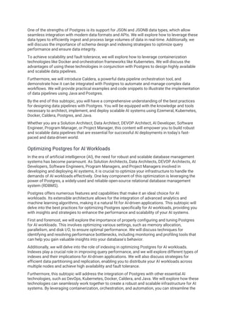 One of the strengths of Postgres is its support for JSON and JSONB data types, which allow
seamless integration with modern data formats and APIs. We will explore how to leverage these
data types to efficiently ingest and process large volumes of data in real-time. Additionally, we
will discuss the importance of schema design and indexing strategies to optimize query
performance and ensure data integrity.
To achieve scalability and fault tolerance, we will explore how to leverage containerization
technologies like Docker and orchestration frameworks like Kubernetes. We will discuss the
advantages of using these technologies in conjunction with Postgres to design highly available
and scalable data pipelines.
Furthermore, we will introduce Caldera, a powerful data pipeline orchestration tool, and
demonstrate how it can be integrated with Postgres to automate and manage complex data
workflows. We will provide practical examples and code snippets to illustrate the implementation
of data pipelines using Java and Postgres.
By the end of this subtopic, you will have a comprehensive understanding of the best practices
for designing data pipelines with Postgres. You will be equipped with the knowledge and tools
necessary to architect, implement, and deploy scalable AI systems using Ezemeral, Kubernetes,
Docker, Caldera, Postgres, and Java.
Whether you are a Solution Architect, Data Architect, DEVOP Architect, AI Developer, Software
Engineer, Program Manager, or Project Manager, this content will empower you to build robust
and scalable data pipelines that are essential for successful AI deployments in today's fast-
paced and data-driven world.
Optimizing Postgres for AI Workloads
In the era of artificial intelligence (AI), the need for robust and scalable database management
systems has become paramount. As Solution Architects, Data Architects, DEVOP Architects, AI
Developers, Software Engineers, Program Managers, and Project Managers involved in
developing and deploying AI systems, it is crucial to optimize your infrastructure to handle the
demands of AI workloads effectively. One key component of this optimization is leveraging the
power of Postgres, a widely-used and reliable open-source relational database management
system (RDBMS).
Postgres offers numerous features and capabilities that make it an ideal choice for AI
workloads. Its extensible architecture allows for the integration of advanced analytics and
machine learning algorithms, making it a natural fit for AI-driven applications. This subtopic will
delve into the best practices for optimizing Postgres specifically for AI workloads, providing you
with insights and strategies to enhance the performance and scalability of your AI systems.
First and foremost, we will explore the importance of properly configuring and tuning Postgres
for AI workloads. This involves optimizing various settings, such as memory allocation,
parallelism, and disk I/O, to ensure optimal performance. We will discuss techniques for
identifying and resolving performance bottlenecks, including monitoring and profiling tools that
can help you gain valuable insights into your database's behavior.
Additionally, we will delve into the role of indexing in optimizing Postgres for AI workloads.
Indexes play a crucial role in improving query performance, and we will explore different types of
indexes and their implications for AI-driven applications. We will also discuss strategies for
efficient data partitioning and replication, enabling you to distribute your AI workloads across
multiple nodes and achieve high availability and fault tolerance.
Furthermore, this subtopic will address the integration of Postgres with other essential AI
technologies, such as DevOps, Kubernetes, Docker, Caldera, and Java. We will explore how these
technologies can seamlessly work together to create a robust and scalable infrastructure for AI
systems. By leveraging containerization, orchestration, and automation, you can streamline the
 