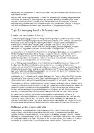 deployment and management of your AI applications, significantly reducing time-to-market and
operational overhead.
In conclusion, optimizing Postgres for AI workloads is essential for ensuring the performance,
scalability, and reliability of your AI systems. By following the best practices outlined in this
subtopic, Solution Architects, Data Architects, DEVOP Architects, AI Developers, Software
Engineers, Program Managers, and Project Managers can unlock the full potential of Postgres
and build scalable AI solutions that meet the demands of today's data-driven world.
Topic 7: Leveraging Java for AI Development
Introduction to Java in AI Solutions
Java has long been a popular and versatile programming language, and its significance in the
field of artificial intelligence (AI) solutions cannot be overstated. In this subtopic, we will explore
the role of Java in developing and deploying AI systems using DevOps tools like Ezemeral,
Kubernetes, Docker, Caldera, Postgres, and Java itself. This Topic is aimed at Solution
Architects, Data Architects, DevOps Architects, AI Developers, Software Engineers, Program
Managers, and Project Managers who are interested in building scalable AI solutions.
Java's prominence in AI solutions stems from its ability to provide a robust and secure platform
for developing complex applications. Its vast ecosystem, extensive libraries, and strong
community support make it an ideal choice for building and deploying AI systems. Java's
platform independence ensures that AI solutions developed in Java can be easily deployed
across various operating systems and environments.
One of the key advantages of using Java in AI solutions is its ability to leverage the power of
DevOps tools. DevOps methodologies, such as continuous integration and continuous
deployment, are critical in the AI development process, as they enable the seamless integration
of code changes, automated testing, and rapid deployment of AI models. By utilizing tools like
Ezemeral, Kubernetes, and Docker, developers can streamline the deployment process, ensure
scalability, and optimize resource utilization.
Additionally, Java's integration with popular databases like Postgres allows for efficient storage
and retrieval of large volumes of data. This is particularly crucial in AI solutions, as the success
of AI models heavily relies on the availability and accessibility of high-quality training data.
Throughout this subtopic, we will delve into the various aspects of developing AI solutions using
Java and the aforementioned DevOps tools. We will explore how to build scalable and resilient AI
systems, leverage containerization technologies for efficient deployment, and leverage Java's
libraries and frameworks to implement AI algorithms effectively. We will also discuss best
practices for managing data with Postgres and explore real-world use cases and examples.
By the end of this subtopic, Solution Architects, Data Architects, DevOps Architects, AI
Developers, Software Engineers, Program Managers, and Project Managers will have gained a
solid understanding of how Java can be effectively used in developing and deploying AI
solutions using DevOps tools. They will be equipped with the knowledge and insights necessary
to build scalable and efficient AI systems that meet the demands of today's data-driven world.
Building AI Models with Java Libraries
In recent years, artificial intelligence (AI) has emerged as a transformative technology,
revolutionizing various industries and enabling businesses to gain a competitive edge. As a
Solution Architect, Data Architect, DEVOP Architect, AI Developer, Software Engineer, Program
Manager, or Project Manager, it is crucial to understand the different tools and libraries available
for building AI models effectively. This subtopic will focus on utilizing Java libraries to develop
and deploy AI systems using Ezemeral, Kubernetes, Docker, Caldera, Postgres, and Java.
 