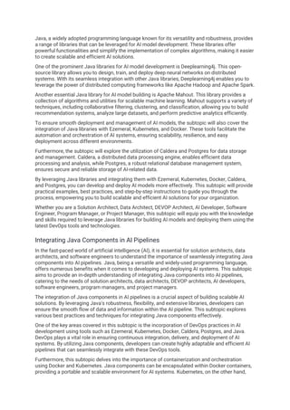 Java, a widely adopted programming language known for its versatility and robustness, provides
a range of libraries that can be leveraged for AI model development. These libraries offer
powerful functionalities and simplify the implementation of complex algorithms, making it easier
to create scalable and efficient AI solutions.
One of the prominent Java libraries for AI model development is Deeplearning4j. This open-
source library allows you to design, train, and deploy deep neural networks on distributed
systems. With its seamless integration with other Java libraries, Deeplearning4j enables you to
leverage the power of distributed computing frameworks like Apache Hadoop and Apache Spark.
Another essential Java library for AI model building is Apache Mahout. This library provides a
collection of algorithms and utilities for scalable machine learning. Mahout supports a variety of
techniques, including collaborative filtering, clustering, and classification, allowing you to build
recommendation systems, analyze large datasets, and perform predictive analytics efficiently.
To ensure smooth deployment and management of AI models, the subtopic will also cover the
integration of Java libraries with Ezemeral, Kubernetes, and Docker. These tools facilitate the
automation and orchestration of AI systems, ensuring scalability, resilience, and easy
deployment across different environments.
Furthermore, the subtopic will explore the utilization of Caldera and Postgres for data storage
and management. Caldera, a distributed data processing engine, enables efficient data
processing and analysis, while Postgres, a robust relational database management system,
ensures secure and reliable storage of AI-related data.
By leveraging Java libraries and integrating them with Ezemeral, Kubernetes, Docker, Caldera,
and Postgres, you can develop and deploy AI models more effectively. This subtopic will provide
practical examples, best practices, and step-by-step instructions to guide you through the
process, empowering you to build scalable and efficient AI solutions for your organization.
Whether you are a Solution Architect, Data Architect, DEVOP Architect, AI Developer, Software
Engineer, Program Manager, or Project Manager, this subtopic will equip you with the knowledge
and skills required to leverage Java libraries for building AI models and deploying them using the
latest DevOps tools and technologies.
Integrating Java Components in AI Pipelines
In the fast-paced world of artificial intelligence (AI), it is essential for solution architects, data
architects, and software engineers to understand the importance of seamlessly integrating Java
components into AI pipelines. Java, being a versatile and widely-used programming language,
offers numerous benefits when it comes to developing and deploying AI systems. This subtopic
aims to provide an in-depth understanding of integrating Java components into AI pipelines,
catering to the needs of solution architects, data architects, DEVOP architects, AI developers,
software engineers, program managers, and project managers.
The integration of Java components in AI pipelines is a crucial aspect of building scalable AI
solutions. By leveraging Java's robustness, flexibility, and extensive libraries, developers can
ensure the smooth flow of data and information within the AI pipeline. This subtopic explores
various best practices and techniques for integrating Java components effectively.
One of the key areas covered in this subtopic is the incorporation of DevOps practices in AI
development using tools such as Ezemeral, Kubernetes, Docker, Caldera, Postgres, and Java.
DevOps plays a vital role in ensuring continuous integration, delivery, and deployment of AI
systems. By utilizing Java components, developers can create highly adaptable and efficient AI
pipelines that can seamlessly integrate with these DevOps tools.
Furthermore, this subtopic delves into the importance of containerization and orchestration
using Docker and Kubernetes. Java components can be encapsulated within Docker containers,
providing a portable and scalable environment for AI systems. Kubernetes, on the other hand,
 