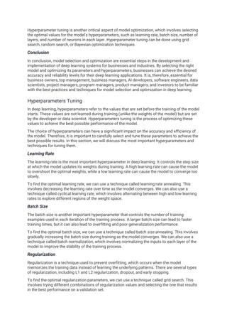 Hyperparameter tuning is another critical aspect of model optimization, which involves selecting
the optimal values for the model's hyperparameters, such as learning rate, batch size, number of
layers, and number of neurons in each layer. Hyperparameter tuning can be done using grid
search, random search, or Bayesian optimization techniques.
Conclusion
In conclusion, model selection and optimization are essential steps in the development and
implementation of deep learning systems for businesses and industries. By selecting the right
model and optimizing its parameters and hyperparameters, businesses can achieve the desired
accuracy and reliability levels for their deep learning applications. It is, therefore, essential for
business owners, top management, business managers, AI developers, software engineers, data
scientists, project managers, program managers, product managers, and investors to be familiar
with the best practices and techniques for model selection and optimization in deep learning.
Hyperparameters Tuning
In deep learning, hyperparameters refer to the values that are set before the training of the model
starts. These values are not learned during training (unlike the weights of the model) but are set
by the developer or data scientist. Hyperparameters tuning is the process of optimizing these
values to achieve the best possible performance of the model.
The choice of hyperparameters can have a significant impact on the accuracy and efficiency of
the model. Therefore, it is important to carefully select and tune these parameters to achieve the
best possible results. In this section, we will discuss the most important hyperparameters and
techniques for tuning them.
Learning Rate
The learning rate is the most important hyperparameter in deep learning. It controls the step size
at which the model updates its weights during training. A high learning rate can cause the model
to overshoot the optimal weights, while a low learning rate can cause the model to converge too
slowly.
To find the optimal learning rate, we can use a technique called learning rate annealing. This
involves decreasing the learning rate over time as the model converges. We can also use a
technique called cyclical learning rate, which involves alternating between high and low learning
rates to explore different regions of the weight space.
Batch Size
The batch size is another important hyperparameter that controls the number of training
examples used in each iteration of the training process. A larger batch size can lead to faster
training times, but it can also lead to overfitting and poor generalization performance.
To find the optimal batch size, we can use a technique called batch size annealing. This involves
gradually increasing the batch size during training as the model converges. We can also use a
technique called batch normalization, which involves normalizing the inputs to each layer of the
model to improve the stability of the training process.
Regularization
Regularization is a technique used to prevent overfitting, which occurs when the model
memorizes the training data instead of learning the underlying patterns. There are several types
of regularization, including L1 and L2 regularization, dropout, and early stopping.
To find the optimal regularization parameters, we can use a technique called grid search. This
involves trying different combinations of regularization values and selecting the one that results
in the best performance on a validation set.
 