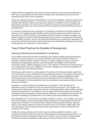 enables efficient management and scaling of these containers, ensuring optimal performance.
With Java's compatibility with both Docker and Kubernetes, developers can harness the full
potential of these tools in their AI pipelines.
Lastly, this subtopic discusses the integration of Java with PostgreSQL, a powerful open-source
database management system. Java's extensive support for database connectivity allows for
seamless data storage and retrieval within AI systems. By combining Java's capabilities with
PostgreSQL, developers can build robust and efficient AI pipelines that handle large volumes of
data effectively.
In conclusion, integrating Java components in AI pipelines is essential for building scalable AI
solutions. This subtopic provides valuable insights and best practices for solution architects,
data architects, DEVOP architects, AI developers, software engineers, program managers, and
project managers involved in developing and deploying AI systems using Ezemeral, Kubernetes,
Docker, Caldera, Postgres, and Java. By effectively integrating Java components, developers can
ensure the smooth functioning and optimal performance of AI pipelines, enabling the successful
implementation of AI solutions in various domains.
Topic 8: Best Practices for Scalable AI Development
Ensuring Performance and Scalability in AI Systems
In the rapidly evolving field of artificial intelligence (AI), building scalable and high-performing
systems is crucial for success. As a solution architect, data architect, DEVOP architect, AI
developer, software engineer, program manager, or project manager, you play a vital role in
developing and deploying AI systems using cutting-edge technologies such as DevOps,
Kubernetes, Docker, Caldera, Postgres, and Java. This subtopic will delve into the best practices
for ensuring performance and scalability in AI systems, equipping you with the knowledge and
tools to build robust and efficient solutions.
Performance optimization is a critical aspect of AI systems. By fine-tuning models, algorithms,
and infrastructure, you can enhance the overall system performance. This subtopic will guide you
through various techniques to optimize AI models, including employing parallel processing,
reducing input data size, and utilizing hardware accelerators like GPUs. Additionally, it will
explore strategies to optimize algorithms, such as using feature engineering and dimensionality
reduction techniques.
Scalability is another fundamental consideration in AI systems. As the demand for AI
applications grows, the ability to scale your system becomes paramount. This subtopic will
introduce you to Kubernetes, a powerful container orchestration platform that enables seamless
scaling of AI applications. You will learn how to leverage Kubernetes to deploy and manage AI
workloads, ensuring scalability and fault tolerance. Moreover, you will discover how Docker can
facilitate the packaging and deployment of AI models, enhancing portability and scalability.
Data management is a crucial aspect of building scalable AI solutions. This subtopic will explore
the role of Postgres, a robust and scalable relational database, in handling large datasets and
supporting AI workflows. You will learn how to design efficient database schemas, optimize
queries, and leverage indexing to enhance the performance of AI systems. Additionally, it will
cover techniques for data preprocessing and data augmentation to improve the quality and
scalability of AI models.
Finally, this subtopic will discuss the role of Java in building scalable AI solutions. Java's
versatility and extensive libraries make it an ideal language for developing AI applications. You
will explore frameworks like Apache Spark and TensorFlow Java API, which provide scalable
distributed computing capabilities, enabling the processing of large-scale AI workloads.
 