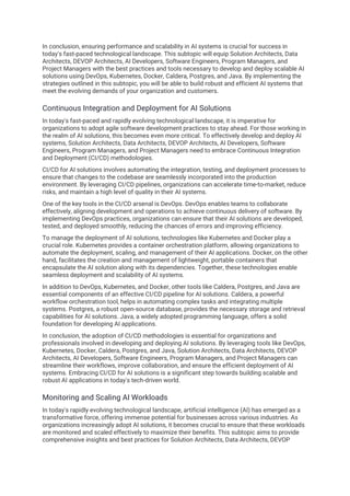 In conclusion, ensuring performance and scalability in AI systems is crucial for success in
today's fast-paced technological landscape. This subtopic will equip Solution Architects, Data
Architects, DEVOP Architects, AI Developers, Software Engineers, Program Managers, and
Project Managers with the best practices and tools necessary to develop and deploy scalable AI
solutions using DevOps, Kubernetes, Docker, Caldera, Postgres, and Java. By implementing the
strategies outlined in this subtopic, you will be able to build robust and efficient AI systems that
meet the evolving demands of your organization and customers.
Continuous Integration and Deployment for AI Solutions
In today's fast-paced and rapidly evolving technological landscape, it is imperative for
organizations to adopt agile software development practices to stay ahead. For those working in
the realm of AI solutions, this becomes even more critical. To effectively develop and deploy AI
systems, Solution Architects, Data Architects, DEVOP Architects, AI Developers, Software
Engineers, Program Managers, and Project Managers need to embrace Continuous Integration
and Deployment (CI/CD) methodologies.
CI/CD for AI solutions involves automating the integration, testing, and deployment processes to
ensure that changes to the codebase are seamlessly incorporated into the production
environment. By leveraging CI/CD pipelines, organizations can accelerate time-to-market, reduce
risks, and maintain a high level of quality in their AI systems.
One of the key tools in the CI/CD arsenal is DevOps. DevOps enables teams to collaborate
effectively, aligning development and operations to achieve continuous delivery of software. By
implementing DevOps practices, organizations can ensure that their AI solutions are developed,
tested, and deployed smoothly, reducing the chances of errors and improving efficiency.
To manage the deployment of AI solutions, technologies like Kubernetes and Docker play a
crucial role. Kubernetes provides a container orchestration platform, allowing organizations to
automate the deployment, scaling, and management of their AI applications. Docker, on the other
hand, facilitates the creation and management of lightweight, portable containers that
encapsulate the AI solution along with its dependencies. Together, these technologies enable
seamless deployment and scalability of AI systems.
In addition to DevOps, Kubernetes, and Docker, other tools like Caldera, Postgres, and Java are
essential components of an effective CI/CD pipeline for AI solutions. Caldera, a powerful
workflow orchestration tool, helps in automating complex tasks and integrating multiple
systems. Postgres, a robust open-source database, provides the necessary storage and retrieval
capabilities for AI solutions. Java, a widely adopted programming language, offers a solid
foundation for developing AI applications.
In conclusion, the adoption of CI/CD methodologies is essential for organizations and
professionals involved in developing and deploying AI solutions. By leveraging tools like DevOps,
Kubernetes, Docker, Caldera, Postgres, and Java, Solution Architects, Data Architects, DEVOP
Architects, AI Developers, Software Engineers, Program Managers, and Project Managers can
streamline their workflows, improve collaboration, and ensure the efficient deployment of AI
systems. Embracing CI/CD for AI solutions is a significant step towards building scalable and
robust AI applications in today's tech-driven world.
Monitoring and Scaling AI Workloads
In today's rapidly evolving technological landscape, artificial intelligence (AI) has emerged as a
transformative force, offering immense potential for businesses across various industries. As
organizations increasingly adopt AI solutions, it becomes crucial to ensure that these workloads
are monitored and scaled effectively to maximize their benefits. This subtopic aims to provide
comprehensive insights and best practices for Solution Architects, Data Architects, DEVOP
 