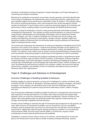 Architects, AI Developers, Software Engineers, Program Managers, and Project Managers on
monitoring and scaling AI workloads.
Monitoring AI workloads is essential to ensure their smooth operation and timely identification
of any issues or bottlenecks. By implementing robust monitoring solutions, organizations can
gain valuable insights into the performance and health of their AI systems. This subtopic delves
into various monitoring techniques, tools, and frameworks that can be leveraged to closely
monitor AI workloads. It covers topics such as real-time monitoring, logging, error tracking, and
performance metrics, enabling readers to proactively identify and address potential issues.
Moreover, scaling AI workloads is critical to meet growing demands and handle increased
computational requirements. This subtopic provides practical guidance on scaling AI systems
using DevOps methodologies and cutting-edge technologies such as Kubernetes, Docker,
Caldera, Postgres, and Java. It explores strategies for horizontal and vertical scaling, auto-
scaling, load balancing, and resource optimization. Readers will gain valuable insights into
designing scalable architectures that can efficiently handle varying workloads and seamlessly
adapt to changing business needs.
The content also emphasizes the importance of continuous integration and deployment (CI/CD)
practices in the context of AI systems. It outlines how DevOps principles can be applied to AI
development and deployment pipelines, enabling rapid iteration, testing, and deployment of AI
models. The subtopic covers topics such as version control, automated testing, containerization,
and orchestration, empowering readers to build robust CI/CD pipelines for their AI workloads.
Overall, this subtopic on monitoring and scaling AI workloads provides a comprehensive guide
for Solution Architects, Data Architects, DEVOP Architects, AI Developers, Software Engineers,
Program Managers, and Project Managers involved in developing and deploying AI systems
using DevOps methodologies and technologies like Kubernetes, Docker, Caldera, Postgres, and
Java. By adopting the best practices outlined in this subtopic, readers can ensure the optimal
performance, scalability, and reliability of their AI workloads, ultimately driving successful AI
initiatives within their organizations.
Topic 9: Challenges and Solutions in AI Development
Common Challenges in Building Scalable AI Solutions
Building scalable AI solutions presents a unique set of challenges for solution architects, data
architects, DEVOP architects, AI developers, software engineers, program managers, and project
managers. In this subtopic, we will explore some of the common challenges faced when
developing and deploying AI systems using Ezemeral, Kubernetes, Docker, Caldera, Postgres,
and Java.
One of the primary challenges in building scalable AI solutions is managing the vast amounts of
data required for training and inference. AI models often need to process and analyze large
datasets, which can strain the infrastructure and lead to bottlenecks. Solution architects must
design robust data pipelines that can efficiently handle data ingestion, preprocessing, and
storage, ensuring high availability and fault tolerance.
Another critical challenge is selecting the right AI framework and architecture for the specific use
case. With numerous AI frameworks available, such as TensorFlow, PyTorch, and MXNet,
architects need to evaluate their pros and cons and choose the one that best suits the project's
requirements. Additionally, determining the optimal architecture, whether it's a convolutional
neural network (CNN), recurrent neural network (RNN), or transformer, requires careful
consideration to ensure optimal performance and scalability.
Scalability is a central concern when it comes to AI solutions. As the demand for AI services
grows, the infrastructure must be able to handle increased workloads efficiently. Solution
 