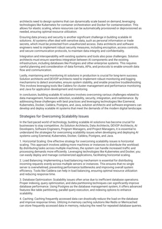 architects need to design systems that can dynamically scale based on demand, leveraging
technologies like Kubernetes for container orchestration and Docker for containerization. This
allows for elastic scaling, where resources can be automatically provisioned or deprovisioned as
needed, ensuring optimal resource utilization.
Ensuring data privacy and security is another significant challenge in building scalable AI
solutions. AI systems often deal with sensitive data, such as personal information or trade
secrets, which must be protected from unauthorized access. Data architects and software
engineers need to implement robust security measures, including encryption, access controls,
and secure communication protocols, to maintain data integrity and confidentiality.
Integration and interoperability with existing systems and tools also pose challenges. Solution
architects must ensure seamless integration between AI components and the existing
infrastructure, including databases like Postgres and other enterprise systems. This requires
careful planning and consideration of data formats, APIs, and protocols to enable smooth data
flow and communication.
Lastly, maintaining and monitoring AI solutions in production is crucial for long-term success.
Solution architects and DEVOP architects need to implement robust monitoring and logging
mechanisms to detect anomalies, ensure system stability, and enable proactive troubleshooting.
This involves leveraging tools like Caldera for cluster management and performance monitoring
and Java for application development and monitoring.
In conclusion, building scalable AI solutions involves overcoming various challenges related to
data management, framework selection, scalability, security, integration, and maintenance. By
addressing these challenges with best practices and leveraging technologies like Ezemeral,
Kubernetes, Docker, Caldera, Postgres, and Java, solution architects and software engineers can
develop and deploy scalable AI systems that meet the demands of the modern digital landscape.
Strategies for Overcoming Scalability Issues
In the fast-paced world of technology, building scalable AI solutions has become crucial for
businesses to stay competitive. As Solution Architects, Data Architects, DEVOP Architects, AI
Developers, Software Engineers, Program Managers, and Project Managers, it is essential to
understand the strategies for overcoming scalability issues when developing and deploying AI
systems using Ezemeral, Kubernetes, Docker, Caldera, Postgres, and Java.
1. Horizontal Scaling: One effective strategy for overcoming scalability issues is horizontal
scaling. This approach involves adding more machines or instances to distribute the workload.
By distributing tasks across multiple machines, the system can handle increased traffic and
processing demands more efficiently. Leveraging technologies like Kubernetes and Docker, you
can easily deploy and manage containerized applications, facilitating horizontal scaling.
2. Load Balancing: Implementing a load balancing mechanism is essential for distributing
incoming requests evenly across multiple servers or instances. This ensures that no single
server is overwhelmed, preventing performance bottlenecks and improving overall system
efficiency. Tools like Caldera can help in load balancing, ensuring optimal resource utilization
and reducing response time.
3. Database Optimization: Scalability issues often arise due to inefficient database operations.
Proper indexing, query optimization, and data partitioning techniques can significantly improve
database performance. Using Postgres as the database management system, it offers advanced
features like table partitioning, parallel query execution, and indexing options to enhance
scalability.
4. Caching: Caching frequently accessed data can drastically reduce the load on the database
and improve response times. Utilizing in-memory caching solutions like Redis or Memcached
can store frequently accessed data in memory, reducing the need for repeated database queries.
 