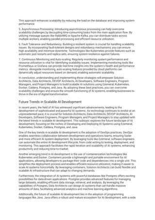 This approach enhances scalability by reducing the load on the database and improving system
performance.
5. Asynchronous Processing: Introducing asynchronous processing can help overcome
scalability challenges by decoupling time-consuming tasks from the main application flow. By
utilizing message queues like RabbitMQ or Apache Kafka, you can distribute tasks across
multiple workers, enabling parallel processing and efficient resource utilization.
6. Fault Tolerance and Redundancy: Building a resilient system is crucial for handling scalability
issues. By incorporating fault-tolerant designs and redundancy mechanisms, you can ensure
high availability and minimize downtime. Technologies like Kubernetes provide features such as
automatic pod restarts and replica sets, ensuring system resilience against failures.
7. Continuous Monitoring and Auto-scaling: Regularly monitoring system performance and
resource utilization is vital for identifying scalability issues. Implementing monitoring tools like
Prometheus or Grafana can provide real-time insights into the system's health and performance
metrics. Alongside monitoring, auto-scaling features provided by cloud platforms can
dynamically adjust resources based on demand, enabling automatic scalability.
In conclusion, understanding and implementing these strategies will empower Solution
Architects, Data Architects, DEVOP Architects, AI Developers, Software Engineers, Program
Managers, and Project Managers to build scalable AI solutions using Ezemeral, Kubernetes,
Docker, Caldera, Postgres, and Java. By adopting these best practices, you can overcome
scalability challenges and ensure the smooth functioning of AI systems, enabling businesses to
thrive in the era of digital transformation.
Future Trends in Scalable AI Development
In recent years, the field of AI has witnessed significant advancements, leading to the
development of sophisticated and powerful AI systems. As technology continues to evolve at an
unprecedented pace, it is crucial for Solution Architects, Data Architects, DEVOP Architects, AI
Developers, Software Engineers, Program Managers, and Project Managers to stay updated with
the latest trends in scalable AI development. This subtopic explores the future landscape of AI
development, focusing on the niches of Developing and Deploying AI Systems using Ezemeral,
Kubernetes, Docker, Caldera, Postgres, and Java.
One of the key trends in scalable AI development is the adoption of DevOps practices. DevOps
enables seamless collaboration between development and operations teams, ensuring faster
and more efficient AI system deployment. By leveraging tools like Ezemeral, software engineers
can automate the entire AI development lifecycle, from code writing to testing, deployment, and
monitoring. This approach facilitates the rapid iteration and scalability of AI systems, enhancing
productivity and reducing time-to-market.
Another emerging trend in AI development is the use of containerization technologies like
Kubernetes and Docker. Containers provide a lightweight and portable environment for AI
applications, allowing developers to package their code and dependencies into a single unit. This
simplifies the deployment process and enables efficient resource utilization, making it easier to
scale AI systems horizontally. By leveraging containers, Solution Architects can build flexible and
scalable AI infrastructure that can adapt to changing demands.
Furthermore, the integration of AI systems with powerful databases like Postgres offers exciting
possibilities for data-driven applications. Postgres provides advanced features for managing
large datasets, enabling efficient data storage, retrieval, and analysis. By leveraging the
capabilities of Postgres, Data Architects can design AI systems that can handle massive
amounts of data, facilitating advanced analytics and machine learning algorithms.
Additionally, the future of scalable AI development lies in the adoption of programming
languages like Java. Java offers a robust and mature ecosystem for AI development, with a wide
 
