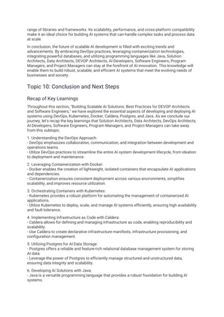 range of libraries and frameworks. Its scalability, performance, and cross-platform compatibility
make it an ideal choice for building AI systems that can handle complex tasks and process data
at scale.
In conclusion, the future of scalable AI development is filled with exciting trends and
advancements. By embracing DevOps practices, leveraging containerization technologies,
integrating powerful databases, and utilizing programming languages like Java, Solution
Architects, Data Architects, DEVOP Architects, AI Developers, Software Engineers, Program
Managers, and Project Managers can stay at the forefront of AI innovation. This knowledge will
enable them to build robust, scalable, and efficient AI systems that meet the evolving needs of
businesses and society.
Topic 10: Conclusion and Next Steps
Recap of Key Learnings
Throughout this section, "Building Scalable AI Solutions: Best Practices for DEVOP Architects
and Software Engineers," we have explored the essential aspects of developing and deploying AI
systems using DevOps, Kubernetes, Docker, Caldera, Postgres, and Java. As we conclude our
journey, let's recap the key learnings that Solution Architects, Data Architects, DevOps Architects,
AI Developers, Software Engineers, Program Managers, and Project Managers can take away
from this subtopic.
1. Understanding the DevOps Approach:
- DevOps emphasizes collaboration, communication, and integration between development and
operations teams.
- Utilize DevOps practices to streamline the entire AI system development lifecycle, from ideation
to deployment and maintenance.
2. Leveraging Containerization with Docker:
- Docker enables the creation of lightweight, isolated containers that encapsulate AI applications
and dependencies.
- Containerization ensures consistent deployment across various environments, simplifies
scalability, and improves resource utilization.
3. Orchestrating Containers with Kubernetes:
- Kubernetes provides a robust platform for automating the management of containerized AI
applications.
- Utilize Kubernetes to deploy, scale, and manage AI systems efficiently, ensuring high availability
and fault tolerance.
4. Implementing Infrastructure as Code with Caldera:
- Caldera allows for defining and managing infrastructure as code, enabling reproducibility and
scalability.
- Use Caldera to create declarative infrastructure manifests, infrastructure provisioning, and
configuration management.
5. Utilizing Postgres for AI Data Storage:
- Postgres offers a reliable and feature-rich relational database management system for storing
AI data.
- Leverage the power of Postgres to efficiently manage structured and unstructured data,
ensuring data integrity and scalability.
6. Developing AI Solutions with Java:
- Java is a versatile programming language that provides a robust foundation for building AI
systems.
 