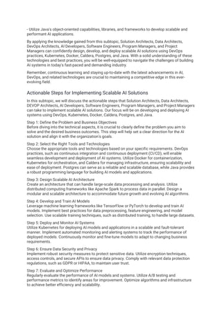 - Utilize Java's object-oriented capabilities, libraries, and frameworks to develop scalable and
performant AI applications.
By applying the knowledge gained from this subtopic, Solution Architects, Data Architects,
DevOps Architects, AI Developers, Software Engineers, Program Managers, and Project
Managers can confidently design, develop, and deploy scalable AI solutions using DevOps
practices, Kubernetes, Docker, Caldera, Postgres, and Java. With a solid understanding of these
technologies and best practices, you will be well-equipped to navigate the challenges of building
AI systems in today's fast-paced and demanding industry.
Remember, continuous learning and staying up-to-date with the latest advancements in AI,
DevOps, and related technologies are crucial to maintaining a competitive edge in this ever-
evolving field.
Actionable Steps for Implementing Scalable AI Solutions
In this subtopic, we will discuss the actionable steps that Solution Architects, Data Architects,
DEVOP Architects, AI Developers, Software Engineers, Program Managers, and Project Managers
can take to implement scalable AI solutions. Our focus will be on developing and deploying AI
systems using DevOps, Kubernetes, Docker, Caldera, Postgres, and Java.
Step 1: Define the Problem and Business Objectives
Before diving into the technical aspects, it is crucial to clearly define the problem you aim to
solve and the desired business outcomes. This step will help set a clear direction for the AI
solution and align it with the organization's goals.
Step 2: Select the Right Tools and Technologies
Choose the appropriate tools and technologies based on your specific requirements. DevOps
practices, such as continuous integration and continuous deployment (CI/CD), will enable
seamless development and deployment of AI systems. Utilize Docker for containerization,
Kubernetes for orchestration, and Caldera for managing infrastructure, ensuring scalability and
ease of deployment. Postgres can serve as a reliable and scalable database, while Java provides
a robust programming language for building AI models and applications.
Step 3: Design Scalable AI Architecture
Create an architecture that can handle large-scale data processing and analysis. Utilize
distributed computing frameworks like Apache Spark to process data in parallel. Design a
modular and scalable architecture to accommodate future growth and evolving AI algorithms.
Step 4: Develop and Train AI Models
Leverage machine learning frameworks like TensorFlow or PyTorch to develop and train AI
models. Implement best practices for data preprocessing, feature engineering, and model
selection. Use scalable training techniques, such as distributed training, to handle large datasets.
Step 5: Deploy and Monitor AI Systems
Utilize Kubernetes for deploying AI models and applications in a scalable and fault-tolerant
manner. Implement automated monitoring and alerting systems to track the performance of
deployed models. Continuously monitor and fine-tune models to adapt to changing business
requirements.
Step 6: Ensure Data Security and Privacy
Implement robust security measures to protect sensitive data. Utilize encryption techniques,
access controls, and secure APIs to ensure data privacy. Comply with relevant data protection
regulations, such as GDPR or HIPAA, to maintain user trust.
Step 7: Evaluate and Optimize Performance
Regularly evaluate the performance of AI models and systems. Utilize A/B testing and
performance metrics to identify areas for improvement. Optimize algorithms and infrastructure
to achieve better efficiency and scalability.
 