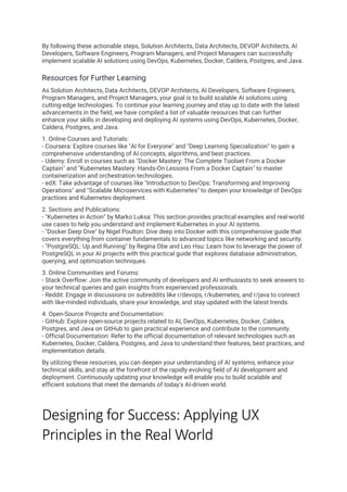 By following these actionable steps, Solution Architects, Data Architects, DEVOP Architects, AI
Developers, Software Engineers, Program Managers, and Project Managers can successfully
implement scalable AI solutions using DevOps, Kubernetes, Docker, Caldera, Postgres, and Java.
Resources for Further Learning
As Solution Architects, Data Architects, DEVOP Architects, AI Developers, Software Engineers,
Program Managers, and Project Managers, your goal is to build scalable AI solutions using
cutting-edge technologies. To continue your learning journey and stay up to date with the latest
advancements in the field, we have compiled a list of valuable resources that can further
enhance your skills in developing and deploying AI systems using DevOps, Kubernetes, Docker,
Caldera, Postgres, and Java.
1. Online Courses and Tutorials:
- Coursera: Explore courses like "AI for Everyone" and "Deep Learning Specialization" to gain a
comprehensive understanding of AI concepts, algorithms, and best practices.
- Udemy: Enroll in courses such as "Docker Mastery: The Complete Toolset From a Docker
Captain" and "Kubernetes Mastery: Hands-On Lessons From a Docker Captain" to master
containerization and orchestration technologies.
- edX: Take advantage of courses like "Introduction to DevOps: Transforming and Improving
Operations" and "Scalable Microservices with Kubernetes" to deepen your knowledge of DevOps
practices and Kubernetes deployment.
2. Sections and Publications:
- "Kubernetes in Action" by Marko Luksa: This section provides practical examples and real-world
use cases to help you understand and implement Kubernetes in your AI systems.
- "Docker Deep Dive" by Nigel Poulton: Dive deep into Docker with this comprehensive guide that
covers everything from container fundamentals to advanced topics like networking and security.
- "PostgreSQL: Up and Running" by Regina Obe and Leo Hsu: Learn how to leverage the power of
PostgreSQL in your AI projects with this practical guide that explores database administration,
querying, and optimization techniques.
3. Online Communities and Forums:
- Stack Overflow: Join the active community of developers and AI enthusiasts to seek answers to
your technical queries and gain insights from experienced professionals.
- Reddit: Engage in discussions on subreddits like r/devops, r/kubernetes, and r/java to connect
with like-minded individuals, share your knowledge, and stay updated with the latest trends.
4. Open-Source Projects and Documentation:
- GitHub: Explore open-source projects related to AI, DevOps, Kubernetes, Docker, Caldera,
Postgres, and Java on GitHub to gain practical experience and contribute to the community.
- Official Documentation: Refer to the official documentation of relevant technologies such as
Kubernetes, Docker, Caldera, Postgres, and Java to understand their features, best practices, and
implementation details.
By utilizing these resources, you can deepen your understanding of AI systems, enhance your
technical skills, and stay at the forefront of the rapidly evolving field of AI development and
deployment. Continuously updating your knowledge will enable you to build scalable and
efficient solutions that meet the demands of today's AI-driven world.
Designing for Success: Applying UX
Principles in the Real World
 