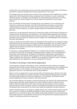 professional or just starting your journey in the field, understanding the principles of UX design is
essential for creating meaningful and impactful experiences for your users.
The subtopic begins by introducing the concept of user experience and its significance in today's
digital world. We will explore the various components that contribute to a user's experience,
including usability, accessibility, and desirability. By understanding these elements, you will be
able to create user-centric designs that meet the needs and expectations of your target
audience.
Next, we will delve into the process of designing for user experience. From conducting user
research to creating user personas, each step of the design process plays a crucial role in
understanding your users and their needs. We will discuss various research methods and
techniques that will enable you to gather valuable insights and make data-driven design
decisions.
Furthermore, we will explore the importance of interaction design and information architecture in
creating intuitive and seamless user experiences. You will learn about designing user interfaces
that are not only visually appealing but also functional and easy to navigate. Through real-world
examples and case studies, you will gain practical insights into creating delightful user interfaces
that solve real problems.
Lastly, we will discuss the iterative nature of UX design and the importance of continuous testing
and improvement. By conducting user testing and gathering feedback, you can identify areas for
improvement and refine your designs to better meet user expectations. We will explore various
usability testing methods and tools that will enable you to evaluate the effectiveness and
efficiency of your designs.
In conclusion, "Understanding User Experience" is a subtopic that provides a comprehensive
overview of the principles of UX design. By applying these principles in real-world applications
and problem-solving scenarios, UX engineers, UX designers, web designers, app designers,
graphic designers, and students will be equipped with the knowledge and skills necessary to
create exceptional user experiences. Whether you are designing a website, an app, or a product,
understanding the user experience is the key to designing for success.
The Role of UX Design in Real World Applications
As UX engineers, designers, and students, we are constantly striving to create user-centered
experiences that not only meet the needs of our users but also provide them with a delightful and
seamless journey. In this subtopic, we will explore the crucial role of UX design in real world
applications and how it can effectively solve complex problems.
When it comes to designing for success, the principles of UX design play a vital role. From web
designers to app designers and graphic designers, understanding and applying these principles
can significantly enhance the overall user experience. In this subtopic, we will delve into the
practical application of these principles in real world scenarios.
One of the key aspects of UX design is conducting thorough user research. By understanding the
target audience and their needs, designers can create interfaces that are intuitive and user-
friendly. Real world applications often involve solving complex problems, and user research
helps identify pain points and design solutions accordingly. We will explore case studies where
UX designers have used research to uncover user needs and implement innovative solutions.
Another important aspect of UX design is usability testing. This involves observing users interact
with a product or interface and gathering feedback to iterate and improve upon it. Real world
applications are constantly evolving, and usability testing allows designers to continuously refine
their designs based on user feedback. We will discuss the significance of usability testing and its
impact on creating successful user experiences.
 