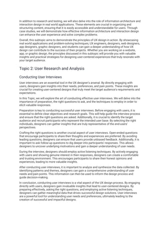 In addition to research and testing, we will also delve into the role of information architecture and
interaction design in real world applications. These elements are crucial in organizing and
structuring content, ensuring that it is easily accessible and understandable for users. Through
case studies, we will demonstrate how effective information architecture and interaction design
can enhance the user experience and solve complex problems.
Overall, this subtopic aims to demonstrate the principles of UX design in action. By showcasing
real world applications and problem-solving techniques, UX engineers, designers, web designers,
app designers, graphic designers, and students can gain a deeper understanding of how UX
design can contribute to the success of their projects. Whether you are working on a website,
app, or graphic design, the principles discussed in this subtopic will provide you with valuable
insights and practical strategies for designing user-centered experiences that truly resonate with
your target audience.
Topic 2: User Research and Analysis
Conducting User Interviews
User interviews are an essential tool in the UX designer's arsenal. By directly engaging with
users, designers gain insights into their needs, preferences, and pain points. These insights are
crucial for creating user-centered designs that truly meet the target audience's requirements and
expectations.
In this Topic, we will explore the art of conducting effective user interviews. We will delve into the
importance of preparation, the right questions to ask, and the techniques to employ in order to
elicit valuable responses.
Preparation is key to conducting successful user interviews. Before engaging with users, it is
essential to define clear objectives and research goals. This will help guide the interview process
and ensure that the right questions are asked. Additionally, it is crucial to identify the target
audience and recruit participants who represent the intended user base. By selecting the right
individuals, designers can gather insights that are truly representative of the end-users'
perspectives.
Crafting the right questions is another crucial aspect of user interviews. Open-ended questions
that encourage participants to share their thoughts and experiences are preferred. By avoiding
leading questions, designers can ensure that users provide unbiased feedback. Additionally, it is
important to ask follow-up questions to dig deeper into participants' responses. This allows
designers to uncover underlying motivations and gain a deeper understanding of user needs.
During the interview, designers should employ active listening techniques. By actively engaging
with users and showing genuine interest in their responses, designers can create a comfortable
and trusting environment. This encourages participants to share their honest opinions and
experiences, leading to more valuable insights.
After conducting user interviews, it is important to analyze and synthesize the data collected. By
identifying patterns and themes, designers can gain a comprehensive understanding of user
needs and pain points. This information can then be used to inform the design process and
guide decision-making.
In conclusion, conducting user interviews is a vital aspect of the UX design process. By engaging
directly with users, designers gain invaluable insights that lead to user-centered designs. By
preparing effectively, asking the right questions, and employing active listening techniques,
designers can gather meaningful data that drives successful design solutions. User interviews
are a powerful tool for understanding user needs and preferences, ultimately leading to the
creation of successful and impactful designs.
 