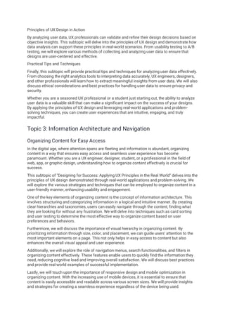 Principles of UX Design in Action
By analyzing user data, UX professionals can validate and refine their design decisions based on
objective insights. This subtopic will delve into the principles of UX design and demonstrate how
data analysis can support these principles in real-world scenarios. From usability testing to A/B
testing, we will explore various methods of collecting and analyzing user data to ensure that
designs are user-centered and effective.
Practical Tips and Techniques
Finally, this subtopic will provide practical tips and techniques for analyzing user data effectively.
From choosing the right analytics tools to interpreting data accurately, UX engineers, designers,
and other professionals will learn how to extract meaningful insights from user data. We will also
discuss ethical considerations and best practices for handling user data to ensure privacy and
security.
Whether you are a seasoned UX professional or a student just starting out, the ability to analyze
user data is a valuable skill that can make a significant impact on the success of your designs.
By applying the principles of UX design and leveraging real-world applications and problem-
solving techniques, you can create user experiences that are intuitive, engaging, and truly
impactful.
Topic 3: Information Architecture and Navigation
Organizing Content for Easy Access
In the digital age, where attention spans are fleeting and information is abundant, organizing
content in a way that ensures easy access and seamless user experience has become
paramount. Whether you are a UX engineer, designer, student, or a professional in the field of
web, app, or graphic design, understanding how to organize content effectively is crucial for
success.
This subtopic of "Designing for Success: Applying UX Principles in the Real World" delves into the
principles of UX design demonstrated through real-world applications and problem-solving. We
will explore the various strategies and techniques that can be employed to organize content in a
user-friendly manner, enhancing usability and engagement.
One of the key elements of organizing content is the concept of information architecture. This
involves structuring and categorizing information in a logical and intuitive manner. By creating
clear hierarchies and taxonomies, users can easily navigate through the content, finding what
they are looking for without any frustration. We will delve into techniques such as card sorting
and user testing to determine the most effective way to organize content based on user
preferences and behaviors.
Furthermore, we will discuss the importance of visual hierarchy in organizing content. By
prioritizing information through size, color, and placement, we can guide users' attention to the
most important elements on a page. This not only helps in easy access to content but also
enhances the overall visual appeal and user experience.
Additionally, we will explore the role of navigation menus, search functionalities, and filters in
organizing content effectively. These features enable users to quickly find the information they
need, reducing cognitive load and improving overall satisfaction. We will discuss best practices
and provide real-world examples of successful implementation.
Lastly, we will touch upon the importance of responsive design and mobile optimization in
organizing content. With the increasing use of mobile devices, it is essential to ensure that
content is easily accessible and readable across various screen sizes. We will provide insights
and strategies for creating a seamless experience regardless of the device being used.
 