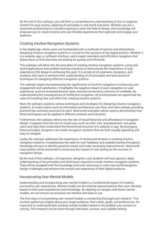By the end of this subtopic, you will have a comprehensive understanding of how to organize
content for easy access, applying UX principles in real-world scenarios. Whether you are a
seasoned professional or a student aspiring to enter the field of design, this knowledge will
empower you to create intuitive and user-friendly experiences that captivate and engage your
audience.
Creating Intuitive Navigation Systems
In the digital age, where users are bombarded with a multitude of options and distractions,
designing intuitive navigation systems is crucial for the success of any digital product. Whether it
is a website, app, or software interface, users expect seamless and effortless navigation that
allows them to find what they are looking for quickly and efficiently.
This subtopic will delve into the principles of creating intuitive navigation systems, using real-
world applications and problem-solving scenarios to demonstrate the importance of user
experience (UX) design in achieving this goal. It is aimed at UX engineers, designers, and
students who want to enhance their understanding of UX principles and learn practical
techniques for designing effective navigation systems.
The subtopic begins by emphasizing the significance of intuitive navigation in enhancing user
engagement and satisfaction. It highlights the negative impact of poor navigation on user
experience, such as increased bounce rates, reduced conversions, and loss of credibility. By
understanding the consequences of ineffective navigation, UX professionals can appreciate the
value of investing time and effort into creating intuitive systems.
Next, the subtopic explores various techniques and strategies for designing intuitive navigation
systems. It covers topics such as information architecture, user flow, and menu design, providing
practical tips and best practices for each. Real-world examples will be used to demonstrate how
these techniques can be applied in different contexts and industries.
Furthermore, the subtopic delves into the role of visual hierarchy and affordance in navigation
design. It explains how the use of visual cues, such as color, size, and placement, can guide
users and help them understand the hierarchical structure of a website or app. By leveraging
these principles, designers can create navigation systems that are both visually appealing and
easy to navigate.
Lastly, the subtopic addresses the importance of testing and iteration in creating intuitive
navigation systems. It emphasizes the need for user feedback and usability testing throughout
the design process to identify potential issues and make necessary improvements. Real-world
case studies will be presented to showcase the impact of user testing on the success of
navigation design.
By the end of this subtopic, UX engineers, designers, and students will have gained a deep
understanding of the principles and techniques required to create intuitive navigation systems.
They will be equipped with the knowledge and tools necessary to solve real-world navigation
design challenges and enhance the overall user experience of their digital products.
Incorporating User Mental Models
Understanding and incorporating user mental models is a fundamental aspect of creating
successful user experiences. Mental models are the internal representations that users develop
based on their past experiences and knowledge. By aligning our designs with these mental
models, we can ensure our products are intuitive and easy to use.
The first step in incorporating user mental models is conducting thorough user research. This
involves gathering insights about your target audience, their needs, goals, and preferences. It's
important to understand their existing mental models related to the problem your product is
solving. This research can be done through interviews, surveys, and usability testing.
 