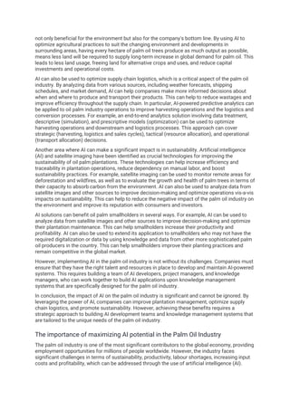 not only beneficial for the environment but also for the company's bottom line. By using AI to
optimize agricultural practices to suit the changing environment and developments in
surrounding areas, having every hectare of palm oil trees produce as much output as possible,
means less land will be required to supply long-term increase in global demand for palm oil. This
leads to less land usage, freeing land for alternative crops and uses, and reduce capital
investments and operational costs.
AI can also be used to optimize supply chain logistics, which is a critical aspect of the palm oil
industry. By analyzing data from various sources, including weather forecasts, shipping
schedules, and market demand, AI can help companies make more informed decisions about
when and where to produce and transport their products. This can help to reduce wastages and
improve efficiency throughout the supply chain. In particular, AI-powered predictive analytics can
be applied to oil palm industry operations to improve harvesting operations and the logistics and
conversion processes. For example, an end-to-end analytics solution involving data treatment,
descriptive (simulation), and prescriptive models (optimization) can be used to optimize
harvesting operations and downstream and logistics processes. This approach can cover
strategic (harvesting, logistics and sales cycles), tactical (resource allocation), and operational
(transport allocation) decisions.
Another area where AI can make a significant impact is in sustainability. Artificial intelligence
(AI) and satellite imaging have been identified as crucial technologies for improving the
sustainability of oil palm plantations. These technologies can help increase efficiency and
traceability in plantation operations, reduce dependency on manual labor, and boost
sustainability practices. For example, satellite imaging can be used to monitor remote areas for
deforestation and wildfires, as well as to evaluate the growth and health of palm trees in terms of
their capacity to absorb carbon from the environment. AI can also be used to analyze data from
satellite images and other sources to improve decision-making and optimize operations vis-a-vis
impacts on sustainability. This can help to reduce the negative impact of the palm oil industry on
the environment and improve its reputation with consumers and investors.
AI solutions can benefit oil palm smallholders in several ways. For example, AI can be used to
analyze data from satellite images and other sources to improve decision-making and optimize
their plantation maintenance. This can help smallholders increase their productivity and
profitability. AI can also be used to extend its application to smallholders who may not have the
required digitalization or data by using knowledge and data from other more sophisticated palm
oil producers in the country. This can help smallholders improve their planting practices and
remain competitive in the global market.
However, implementing AI in the palm oil industry is not without its challenges. Companies must
ensure that they have the right talent and resources in place to develop and maintain AI-powered
systems. This requires building a team of AI developers, project managers, and knowledge
managers, who can work together to build AI applications upon knowledge management
systems that are specifically designed for the palm oil industry.
In conclusion, the impact of AI on the palm oil industry is significant and cannot be ignored. By
leveraging the power of AI, companies can improve plantation management, optimize supply
chain logistics, and promote sustainability. However, achieving these benefits requires a
strategic approach to building AI development teams and knowledge management systems that
are tailored to the unique needs of the palm oil industry.
The importance of maximizing AI potential in the Palm Oil Industry
The palm oil industry is one of the most significant contributors to the global economy, providing
employment opportunities for millions of people worldwide. However, the industry faces
significant challenges in terms of sustainability, productivity, labour shortages, increasing input
costs and profitability, which can be addressed through the use of artificial intelligence (AI).
 