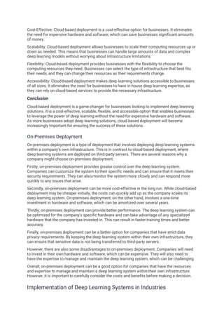 Cost-Effective: Cloud-based deployment is a cost-effective option for businesses. It eliminates
the need for expensive hardware and software, which can save businesses significant amounts
of money.
Scalability: Cloud-based deployment allows businesses to scale their computing resources up or
down as needed. This means that businesses can handle large amounts of data and complex
deep learning models without worrying about infrastructure limitations.
Flexibility: Cloud-based deployment provides businesses with the flexibility to choose the
computing resources they need. Businesses can select the type of infrastructure that best fits
their needs, and they can change their resources as their requirements change.
Accessibility: Cloud-based deployment makes deep learning solutions accessible to businesses
of all sizes. It eliminates the need for businesses to have in-house deep learning expertise, as
they can rely on cloud-based services to provide the necessary infrastructure.
Conclusion
Cloud-based deployment is a game-changer for businesses looking to implement deep learning
solutions. It is a cost-effective, scalable, flexible, and accessible option that enables businesses
to leverage the power of deep learning without the need for expensive hardware and software.
As more businesses adopt deep learning solutions, cloud-based deployment will become
increasingly important for ensuring the success of these solutions.
On-Premises Deployment
On-premises deployment is a type of deployment that involves deploying deep learning systems
within a company's own infrastructure. This is in contrast to cloud-based deployment, where
deep learning systems are deployed on third-party servers. There are several reasons why a
company might choose on-premises deployment.
Firstly, on-premises deployment provides greater control over the deep learning system.
Companies can customize the system to their specific needs and can ensure that it meets their
security requirements. They can also monitor the system more closely and can respond more
quickly to any issues that arise.
Secondly, on-premises deployment can be more cost-effective in the long run. While cloud-based
deployment may be cheaper initially, the costs can quickly add up as the company scales its
deep learning system. On-premises deployment, on the other hand, involves a one-time
investment in hardware and software, which can be amortized over several years.
Thirdly, on-premises deployment can provide better performance. The deep learning system can
be optimized for the company's specific hardware and can take advantage of any specialized
hardware that the company has invested in. This can result in faster training times and better
accuracy.
Finally, on-premises deployment can be a better option for companies that have strict data
privacy requirements. By keeping the deep learning system within their own infrastructure, they
can ensure that sensitive data is not being transferred to third-party servers.
However, there are also some disadvantages to on-premises deployment. Companies will need
to invest in their own hardware and software, which can be expensive. They will also need to
have the expertise to manage and maintain the deep learning system, which can be challenging.
Overall, on-premises deployment can be a good option for companies that have the resources
and expertise to manage and maintain a deep learning system within their own infrastructure.
However, it is important to carefully consider the costs and benefits before making a decision.
Implementation of Deep Learning Systems in Industries
 