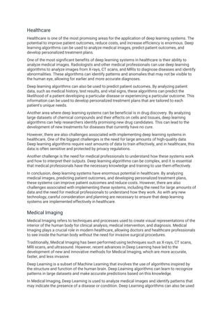 Healthcare
Healthcare is one of the most promising areas for the application of deep learning systems. The
potential to improve patient outcomes, reduce costs, and increase efficiency is enormous. Deep
learning algorithms can be used to analyze medical images, predict patient outcomes, and
develop personalized treatment plans.
One of the most significant benefits of deep learning systems in healthcare is their ability to
analyze medical images. Radiologists and other medical professionals can use deep learning
algorithms to analyze images from X-rays, CT scans, and MRIs to diagnose diseases and identify
abnormalities. These algorithms can identify patterns and anomalies that may not be visible to
the human eye, allowing for earlier and more accurate diagnoses.
Deep learning algorithms can also be used to predict patient outcomes. By analyzing patient
data, such as medical history, test results, and vital signs, these algorithms can predict the
likelihood of a patient developing a particular disease or experiencing a particular outcome. This
information can be used to develop personalized treatment plans that are tailored to each
patient's unique needs.
Another area where deep learning systems can be beneficial is in drug discovery. By analyzing
large datasets of chemical compounds and their effects on cells and tissues, deep learning
algorithms can help researchers identify promising new drug candidates. This can lead to the
development of new treatments for diseases that currently have no cure.
However, there are also challenges associated with implementing deep learning systems in
healthcare. One of the biggest challenges is the need for large amounts of high-quality data.
Deep learning algorithms require vast amounts of data to train effectively, and in healthcare, this
data is often sensitive and protected by privacy regulations.
Another challenge is the need for medical professionals to understand how these systems work
and how to interpret their outputs. Deep learning algorithms can be complex, and it is essential
that medical professionals have the necessary knowledge and training to use them effectively.
In conclusion, deep learning systems have enormous potential in healthcare. By analyzing
medical images, predicting patient outcomes, and developing personalized treatment plans,
these systems can improve patient outcomes and reduce costs. However, there are also
challenges associated with implementing these systems, including the need for large amounts of
data and the need for medical professionals to understand how they work. As with any new
technology, careful consideration and planning are necessary to ensure that deep learning
systems are implemented effectively in healthcare.
Medical Imaging
Medical Imaging refers to techniques and processes used to create visual representations of the
interior of the human body for clinical analysis, medical intervention, and diagnosis. Medical
Imaging plays a crucial role in modern healthcare, allowing doctors and healthcare professionals
to see inside the human body without the need for invasive surgical procedures.
Traditionally, Medical Imaging has been performed using techniques such as X-rays, CT scans,
MRI scans, and ultrasound. However, recent advances in Deep Learning have led to the
development of new and innovative methods for Medical Imaging, which are more accurate,
faster, and less invasive.
Deep Learning is a subset of Machine Learning that involves the use of algorithms inspired by
the structure and function of the human brain. Deep Learning algorithms can learn to recognize
patterns in large datasets and make accurate predictions based on this knowledge.
In Medical Imaging, Deep Learning is used to analyze medical images and identify patterns that
may indicate the presence of a disease or condition. Deep Learning algorithms can also be used
 