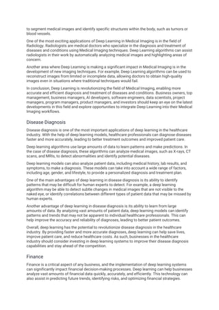 to segment medical images and identify specific structures within the body, such as tumors or
blood vessels.
One of the most exciting applications of Deep Learning in Medical Imaging is in the field of
Radiology. Radiologists are medical doctors who specialize in the diagnosis and treatment of
diseases and conditions using Medical Imaging techniques. Deep Learning algorithms can assist
radiologists in their work by automatically analyzing medical images and highlighting areas of
concern.
Another area where Deep Learning is making a significant impact in Medical Imaging is in the
development of new imaging techniques. For example, Deep Learning algorithms can be used to
reconstruct images from limited or incomplete data, allowing doctors to obtain high-quality
images even in situations where traditional techniques would fail.
In conclusion, Deep Learning is revolutionizing the field of Medical Imaging, enabling more
accurate and efficient diagnosis and treatment of diseases and conditions. Business owners, top
management, business managers, AI developers, software engineers, data scientists, project
managers, program managers, product managers, and investors should keep an eye on the latest
developments in this field and explore opportunities to integrate Deep Learning into their Medical
Imaging workflows.
Disease Diagnosis
Disease diagnosis is one of the most important applications of deep learning in the healthcare
industry. With the help of deep learning models, healthcare professionals can diagnose diseases
faster and more accurately, leading to better treatment outcomes and improved patient care.
Deep learning algorithms use large amounts of data to learn patterns and make predictions. In
the case of disease diagnosis, these algorithms can analyze medical images, such as X-rays, CT
scans, and MRIs, to detect abnormalities and identify potential diseases.
Deep learning models can also analyze patient data, including medical history, lab results, and
symptoms, to make a diagnosis. These models can take into account a wide range of factors,
including age, gender, and lifestyle, to provide a personalized diagnosis and treatment plan.
One of the main advantages of deep learning in disease diagnosis is its ability to identify
patterns that may be difficult for human experts to detect. For example, a deep learning
algorithm may be able to detect subtle changes in medical images that are not visible to the
naked eye, or identify correlations between different types of patient data that may be missed by
human experts.
Another advantage of deep learning in disease diagnosis is its ability to learn from large
amounts of data. By analyzing vast amounts of patient data, deep learning models can identify
patterns and trends that may not be apparent to individual healthcare professionals. This can
help improve the accuracy and reliability of diagnoses, leading to better patient outcomes.
Overall, deep learning has the potential to revolutionize disease diagnosis in the healthcare
industry. By providing faster and more accurate diagnoses, deep learning can help save lives,
improve patient care, and reduce healthcare costs. As such, businesses in the healthcare
industry should consider investing in deep learning systems to improve their disease diagnosis
capabilities and stay ahead of the competition.
Finance
Finance is a critical aspect of any business, and the implementation of deep learning systems
can significantly impact financial decision-making processes. Deep learning can help businesses
analyze vast amounts of financial data quickly, accurately, and efficiently. This technology can
also assist in predicting future trends, identifying risks, and optimizing financial strategies.
 