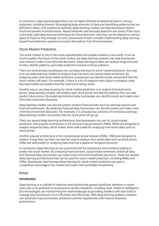 In conclusion, deep learning algorithms can be highly effective at detecting fraud in various
industries, including finance. By analyzing large amounts of data and identifying patterns that are
difficult to detect with traditional methods, deep learning models can help businesses detect
fraud and prevent financial losses. Neural networks and anomaly detection are some of the most
commonly used deep learning techniques for fraud detection, and they can be adapted to various
types of fraud as they emerge. As such, businesses should consider implementing deep learning-
based fraud detection systems to protect themselves from financial losses.
Stock Market Prediction
The stock market is one of the most unpredictable and volatile markets in the world. It can be
hard to predict the future of the stock market, but deep learning systems can help businesses
and investors make more informed decisions. Deep learning models can analyze large amounts
of data, identify patterns, and make predictions based on those patterns.
There are several ways businesses can use deep learning for stock market prediction. One way
is to use deep learning models to analyze financial news and social media sentiment. By
analyzing news and social media sentiment, businesses can identify trends and predict how the
stock market will react. For example, if there is a lot of negative news about a company, deep
learning models can predict that the stock price will go down.
Another way to use deep learning for stock market prediction is to analyze historical stock
prices. Deep learning models can analyze past stock prices and identify patterns that can help
predict future prices. By analyzing historical data, businesses can identify trends and make more
informed investment decisions.
Deep learning models can also be used to analyze financial data such as earnings reports and
financial statements. By analyzing financial data, businesses can identify trends and make more
informed investment decisions. For example, if a company has a history of increasing earnings,
deep learning models can predict that the stock price will go up.
There are several deep learning architectures that businesses can use for stock market
prediction. One popular architecture is the recurrent neural network (RNN). RNNs are designed to
analyze sequential data, which makes them well-suited for analyzing time-series data such as
stock prices.
Another popular architecture is the convolutional neural network (CNN). CNNs are designed to
analyze image data, but they can also be used to analyze time-series data such as stock prices.
CNNs are well-suited for analyzing data that has a spatial or temporal structure.
In conclusion, deep learning can be a powerful tool for businesses and investors looking to
predict the stock market. By analyzing financial news, social media sentiment, historical data,
and financial data, businesses can make more informed investment decisions. There are several
deep learning architectures that can be used for stock market prediction, including RNNs and
CNNs. Businesses that leverage deep learning for stock market prediction can gain a
competitive advantage in the market and make more profitable investments.
Retail
Introduction
Deep learning is a subfield of machine learning that has gained significant attention in recent
years due to its potential to revolutionize various industries, including retail. Artificial intelligence
(AI) technologies are transforming the retail landscape by providing retailers with new tools to
manage their businesses more efficiently and effectively. With deep learning systems, retailers
can automate many processes, enhance customer experiences, and improve business
performance.
 