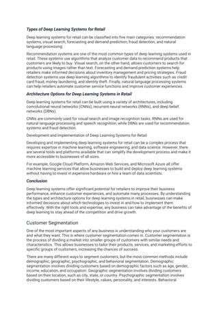 Types of Deep Learning Systems for Retail
Deep learning systems for retail can be classified into five main categories: recommendation
systems, visual search, forecasting and demand prediction, fraud detection, and natural
language processing.
Recommendation systems are one of the most common types of deep learning systems used in
retail. These systems use algorithms that analyze customer data to recommend products that
customers are likely to buy. Visual search, on the other hand, allows customers to search for
products using images rather than text. Forecasting and demand prediction systems help
retailers make informed decisions about inventory management and pricing strategies. Fraud
detection systems use deep learning algorithms to identify fraudulent activities such as credit
card fraud, money laundering, and identity theft. Finally, natural language processing systems
can help retailers automate customer service functions and improve customer experiences.
Architecture Options for Deep Learning Systems in Retail
Deep learning systems for retail can be built using a variety of architectures, including
convolutional neural networks (CNNs), recurrent neural networks (RNNs), and deep belief
networks (DBNs).
CNNs are commonly used for visual search and image recognition tasks. RNNs are used for
natural language processing and speech recognition, while DBNs are used for recommendation
systems and fraud detection.
Development and Implementation of Deep Learning Systems for Retail
Developing and implementing deep learning systems for retail can be a complex process that
requires expertise in machine learning, software engineering, and data science. However, there
are several tools and platforms available that can simplify the development process and make it
more accessible to businesses of all sizes.
For example, Google Cloud Platform, Amazon Web Services, and Microsoft Azure all offer
machine learning services that allow businesses to build and deploy deep learning systems
without having to invest in expensive hardware or hire a team of data scientists.
Conclusion
Deep learning systems offer significant potential for retailers to improve their business
performance, enhance customer experiences, and automate many processes. By understanding
the types and architecture options for deep learning systems in retail, businesses can make
informed decisions about which technologies to invest in and how to implement them
effectively. With the right tools and expertise, any business can take advantage of the benefits of
deep learning to stay ahead of the competition and drive growth.
Customer Segmentation
One of the most important aspects of any business is understanding who your customers are
and what they want. This is where customer segmentation comes in. Customer segmentation is
the process of dividing a market into smaller groups of customers with similar needs and
characteristics. This allows businesses to tailor their products, services, and marketing efforts to
specific groups of customers, increasing the chances of success.
There are many different ways to segment customers, but the most common methods include
demographic, geographic, psychographic, and behavioral segmentation. Demographic
segmentation involves dividing customers based on demographic factors such as age, gender,
income, education, and occupation. Geographic segmentation involves dividing customers
based on their location, such as city, state, or country. Psychographic segmentation involves
dividing customers based on their lifestyle, values, personality, and interests. Behavioral
 