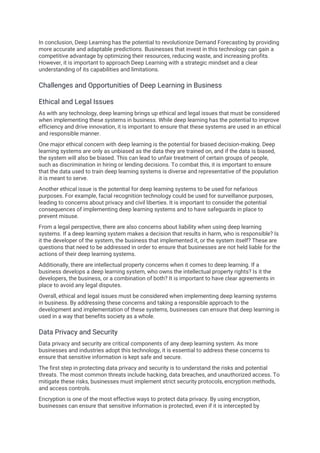 In conclusion, Deep Learning has the potential to revolutionize Demand Forecasting by providing
more accurate and adaptable predictions. Businesses that invest in this technology can gain a
competitive advantage by optimizing their resources, reducing waste, and increasing profits.
However, it is important to approach Deep Learning with a strategic mindset and a clear
understanding of its capabilities and limitations.
Challenges and Opportunities of Deep Learning in Business
Ethical and Legal Issues
As with any technology, deep learning brings up ethical and legal issues that must be considered
when implementing these systems in business. While deep learning has the potential to improve
efficiency and drive innovation, it is important to ensure that these systems are used in an ethical
and responsible manner.
One major ethical concern with deep learning is the potential for biased decision-making. Deep
learning systems are only as unbiased as the data they are trained on, and if the data is biased,
the system will also be biased. This can lead to unfair treatment of certain groups of people,
such as discrimination in hiring or lending decisions. To combat this, it is important to ensure
that the data used to train deep learning systems is diverse and representative of the population
it is meant to serve.
Another ethical issue is the potential for deep learning systems to be used for nefarious
purposes. For example, facial recognition technology could be used for surveillance purposes,
leading to concerns about privacy and civil liberties. It is important to consider the potential
consequences of implementing deep learning systems and to have safeguards in place to
prevent misuse.
From a legal perspective, there are also concerns about liability when using deep learning
systems. If a deep learning system makes a decision that results in harm, who is responsible? Is
it the developer of the system, the business that implemented it, or the system itself? These are
questions that need to be addressed in order to ensure that businesses are not held liable for the
actions of their deep learning systems.
Additionally, there are intellectual property concerns when it comes to deep learning. If a
business develops a deep learning system, who owns the intellectual property rights? Is it the
developers, the business, or a combination of both? It is important to have clear agreements in
place to avoid any legal disputes.
Overall, ethical and legal issues must be considered when implementing deep learning systems
in business. By addressing these concerns and taking a responsible approach to the
development and implementation of these systems, businesses can ensure that deep learning is
used in a way that benefits society as a whole.
Data Privacy and Security
Data privacy and security are critical components of any deep learning system. As more
businesses and industries adopt this technology, it is essential to address these concerns to
ensure that sensitive information is kept safe and secure.
The first step in protecting data privacy and security is to understand the risks and potential
threats. The most common threats include hacking, data breaches, and unauthorized access. To
mitigate these risks, businesses must implement strict security protocols, encryption methods,
and access controls.
Encryption is one of the most effective ways to protect data privacy. By using encryption,
businesses can ensure that sensitive information is protected, even if it is intercepted by
 