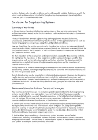 systems that can solve complex problems and provide valuable insights. By keeping up with the
latest trends and innovations in the field of deep learning, businesses can stay ahead of the
curve and gain a competitive advantage.
Conclusion For Deep Learning Systems
Summary of Key Points
In this section, we have learned about the various types of deep learning systems and their
architecture options, as well as the development and implementation processes for businesses
and industries.
Firstly, we explored the different types of deep learning systems, including supervised,
unsupervised, and reinforcement learning. We also looked at their applications in areas such as
natural language processing, image recognition, and predictive modeling.
Next, we delved into the architecture options for deep learning systems, such as convolutional
neural networks (CNNs), recurrent neural networks (RNNs), and deep belief networks (DBNs). We
discussed the benefits and drawbacks of each option and how to choose the best architecture
for a particular business need.
We then moved on to the development and implementation process for deep learning systems.
We highlighted the importance of data preparation and the various techniques used for data
preprocessing, such as normalization, scaling, and feature selection. We also discussed the
training process, including the use of backpropagation algorithms and the importance of
hyperparameter tuning.
Finally, we looked at some of the challenges businesses and industries face when implementing
deep learning systems, including data privacy and security concerns, ethical considerations, and
the need for specialized talent.
Overall, deep learning has the potential to revolutionize businesses and industries, but it requires
careful planning and expertise to implement successfully. By understanding the types and
architecture options for deep learning systems, as well as the development and implementation
processes, businesses can leverage this powerful technology to gain a competitive edge and
drive innovation.
Recommendations for Business Owners and Managers
As a business owner or manager, you likely recognize the potential benefits that deep learning
systems can provide for your organization. However, implementing these systems can be
complex and challenging, especially if you lack experience in the field of artificial intelligence. To
help you navigate this territory, here are some recommendations for business owners and
managers looking to leverage deep learning in their business operations:
1. Identify your business needs and goals: Before you start developing a deep learning system,
it's important to understand what your business needs and goals are. Deep learning can be
applied in a variety of ways, from optimizing supply chain management to improving customer
service. By identifying your specific needs and goals, you can develop a deep learning system
that is tailored to your business's unique requirements.
2. Build a skilled team: Developing a deep learning system requires a team of skilled
professionals, including AI developers, software engineers, data scientists, project managers,
and program managers. Consider hiring or partnering with experts in these fields to ensure that
your system is developed and implemented effectively.
 
