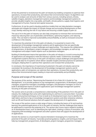 AI has the potential to revolutionize the palm oil industry by enabling companies to optimize their
operations, increase their productivity, and reduce their environmental impact. AI algorithms can
be used to analyze vast amounts of data from various sources, including sensors, drones,
satellite imagery, plantation management systems and knowledge management systems to
provide valuable insights into crop yields, soil health, climate patterns, supply chain logistics and
management of human, financial and capital resources.
Furthermore, AI can be used to develop predictive models that can help plantation managers
anticipate and mitigate the impact of climate change and surrounding developments on their
crops, thereby reducing the risk of crop failure and ensuring a stable supply of palm oil.
The use of AI in the palm oil industry can also help companies to minimize their environmental
impact by reducing their use of pesticides and fertilizers, optimizing irrigation, and reducing
waste. This can lead to improved sustainability and profitability, as well as increased consumer
confidence in the industry.
To maximize the potential of AI in the palm oil industry, it is essential to invest in the
development of knowledge management systems and AI applications that are specifically
designed for the industry's unique challenges and opportunities. This requires the collaboration
of programmers, AI developers, project managers, and knowledge managers, as well as top
management and subject matter experts such as plantation managers.
Building AI development teams that specialize in the palm oil industry is crucial to ensuring that
AI applications are designed to meet the industry's specific needs. Furthermore, knowledge
management systems that focus on the palm oil industry's unique challenges and opportunities
can provide data for AI systems which deliver valuable insights and best practices for plantation
managers, helping them to optimize their operations and increase their productivity.
In conclusion, the importance of maximizing AI potential in the palm oil industry cannot be
overstated. By investing in the development of knowledge management systems and AI
applications, palm oil companies can optimize their operations, increase their productivity, and
reduce their environmental impact, leading to improved sustainability and profitability.
Purpose and scope of the section
The purpose of this section, "Maximizing the Potential of AI in Palm Oil: A Guide for Top
Management," is to provide guidance to top management, programmers, AI developers, project
managers, programme managers, knowledge managers, and plantation managers on how to
build AI development teams to build AI applications upon knowledge management systems
focusing on the palm oil industry.
The section aims to provide a comprehensive understanding of the potential of AI in the palm oil
industry, the challenges that come with implementing AI, and how to overcome them. It provides
insights and practical techniques on how to build an AI development team, how to identify the
right talent, and how to tap on knowledge management systems and other enterprise solutions
such as HR and financial solutions that will support the development of AI applications.
The scope of the section covers a wide range of topics, including the basics of AI and machine
learning, the potential applications of AI in the palm oil industry, and the challenges that need to
be addressed to maximize the potential of AI. The section also covers topics related to building
an AI development team, such as identifying the right talent, creating a culture of innovation, and
integrating with knowledge management and other systems that will support the development of
AI applications.
Overall, this section is a must-read for anyone interested in leveraging AI to maximize the
potential of the palm oil industry. It provides practical guidance, insights, and techniques that will
help top management, programmers, AI developers, project managers, programme managers,
 