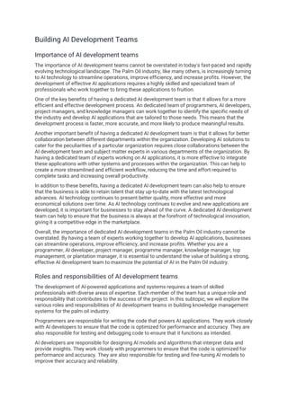 Building AI Development Teams
Importance of AI development teams
The importance of AI development teams cannot be overstated in today's fast-paced and rapidly
evolving technological landscape. The Palm Oil industry, like many others, is increasingly turning
to AI technology to streamline operations, improve efficiency, and increase profits. However, the
development of effective AI applications requires a highly skilled and specialized team of
professionals who work together to bring these applications to fruition.
One of the key benefits of having a dedicated AI development team is that it allows for a more
efficient and effective development process. An dedicated team of programmers, AI developers,
project managers, and knowledge managers can work together to identify the specific needs of
the industry and develop AI applications that are tailored to those needs. This means that the
development process is faster, more accurate, and more likely to produce meaningful results.
Another important benefit of having a dedicated AI development team is that it allows for better
collaboration between different departments within the organization. Developing AI solutions to
cater for the peculiarities of a particular organization requires close collaborations between the
AI development team and subject matter experts in various departments of the organization. By
having a dedicated team of experts working on AI applications, it is more effective to integrate
these applications with other systems and processes within the organization. This can help to
create a more streamlined and efficient workflow, reducing the time and effort required to
complete tasks and increasing overall productivity.
In addition to these benefits, having a dedicated AI development team can also help to ensure
that the business is able to retain talent that stay up-to-date with the latest technological
advances. AI technology continues to present better quality, more effective and more
economical solutions over time. As AI technology continues to evolve and new applications are
developed, it is important for businesses to stay ahead of the curve. A dedicated AI development
team can help to ensure that the business is always at the forefront of technological innovation,
giving it a competitive edge in the marketplace.
Overall, the importance of dedicated AI development teams in the Palm Oil industry cannot be
overstated. By having a team of experts working together to develop AI applications, businesses
can streamline operations, improve efficiency, and increase profits. Whether you are a
programmer, AI developer, project manager, programme manager, knowledge manager, top
management, or plantation manager, it is essential to understand the value of building a strong,
effective AI development team to maximize the potential of AI in the Palm Oil industry.
Roles and responsibilities of AI development teams
The development of AI-powered applications and systems requires a team of skilled
professionals with diverse areas of expertise. Each member of the team has a unique role and
responsibility that contributes to the success of the project. In this subtopic, we will explore the
various roles and responsibilities of AI development teams in building knowledge management
systems for the palm oil industry.
Programmers are responsible for writing the code that powers AI applications. They work closely
with AI developers to ensure that the code is optimized for performance and accuracy. They are
also responsible for testing and debugging code to ensure that it functions as intended.
AI developers are responsible for designing AI models and algorithms that interpret data and
provide insights. They work closely with programmers to ensure that the code is optimized for
performance and accuracy. They are also responsible for testing and fine-tuning AI models to
improve their accuracy and reliability.
 