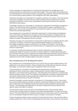 Project managers are responsible for overseeing the development of AI applications and
ensuring that they are delivered on time and within budget. They work closely with programmers
and AI developers to ensure that the project is progressing as planned. They are also responsible
for communicating project updates to top management and other stakeholders.
Programme managers are responsible for managing a portfolio of AI projects. They work closely
with project managers to ensure that each project is aligned with the organization's overall
strategy and objectives. They are also responsible for ensuring that resources are allocated
effectively across projects.
Knowledge managers are responsible for managing the organization's knowledge management
system. They work closely with AI developers to ensure that the system is optimized for AI
applications. They are also responsible for ensuring that the system is secure and that data is
stored and accessed appropriately.
Top management is responsible for setting the organization's overall strategy and objectives.
They work closely with programme managers to ensure that AI projects are aligned with the
organization's strategy. They are also responsible for providing the necessary resources and
support to enable AI development teams to succeed.
Plantation managers are responsible for ensuring that AI applications are aligned with the needs
of the palm oil industry. They work closely with knowledge managers to ensure that the
knowledge management system is optimized for the needs of the industry. They are also
responsible for providing feedback on the performance of AI applications and for identifying
areas for improvement.
In conclusion, building AI development teams to build AI applications upon knowledge
management systems focusing on the palm oil industry requires a multidisciplinary approach.
Each member of the team has a unique role and responsibility that contributes to the success of
the project. By working together, AI development teams can build effective and efficient AI
applications that provide valuable insights to the palm oil industry.
Key competencies of AI development teams
Key competencies of AI development teams are crucial to the successful implementation of AI
applications in the palm oil industry. These competencies include technical expertise, industry
knowledge, communication skills, project management skills, and creativity.
Technical expertise is essential for developing and implementing AI applications. AI
development teams should have a deep understanding of various programming languages,
algorithms, and machine learning techniques. They should also have experience in working with
big data and data analytics tools. This expertise will enable them to develop AI applications that
can analyze large amounts of data and generate insights that can be used to improve the
efficiency and productivity of the palm oil industry.
Industry knowledge is another important competency for AI development teams. They should
have a good understanding of the palm oil industry, including the different processes involved in
palm oil production, the challenges faced by the industry, and the regulations governing the
industry. This knowledge will enable them to develop AI applications that are tailored to the
specific needs of the palm oil industry.
Communication skills are also critical for AI development teams. They should be able to
communicate complex technical concepts to non-technical stakeholders in a clear and concise
manner. This will enable them to collaborate effectively with other teams within the organization,
such as knowledge management teams, project managers, and plantation managers.
Project management skills are also essential for AI development teams. They should be able to
manage projects from start to finish, including planning, execution, and monitoring. They should
 