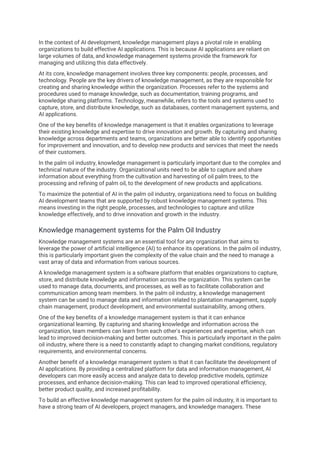 In the context of AI development, knowledge management plays a pivotal role in enabling
organizations to build effective AI applications. This is because AI applications are reliant on
large volumes of data, and knowledge management systems provide the framework for
managing and utilizing this data effectively.
At its core, knowledge management involves three key components: people, processes, and
technology. People are the key drivers of knowledge management, as they are responsible for
creating and sharing knowledge within the organization. Processes refer to the systems and
procedures used to manage knowledge, such as documentation, training programs, and
knowledge sharing platforms. Technology, meanwhile, refers to the tools and systems used to
capture, store, and distribute knowledge, such as databases, content management systems, and
AI applications.
One of the key benefits of knowledge management is that it enables organizations to leverage
their existing knowledge and expertise to drive innovation and growth. By capturing and sharing
knowledge across departments and teams, organizations are better able to identify opportunities
for improvement and innovation, and to develop new products and services that meet the needs
of their customers.
In the palm oil industry, knowledge management is particularly important due to the complex and
technical nature of the industry. Organizational units need to be able to capture and share
information about everything from the cultivation and harvesting of oil palm trees, to the
processing and refining of palm oil, to the development of new products and applications.
To maximize the potential of AI in the palm oil industry, organizations need to focus on building
AI development teams that are supported by robust knowledge management systems. This
means investing in the right people, processes, and technologies to capture and utilize
knowledge effectively, and to drive innovation and growth in the industry.
Knowledge management systems for the Palm Oil Industry
Knowledge management systems are an essential tool for any organization that aims to
leverage the power of artificial intelligence (AI) to enhance its operations. In the palm oil industry,
this is particularly important given the complexity of the value chain and the need to manage a
vast array of data and information from various sources.
A knowledge management system is a software platform that enables organizations to capture,
store, and distribute knowledge and information across the organization. This system can be
used to manage data, documents, and processes, as well as to facilitate collaboration and
communication among team members. In the palm oil industry, a knowledge management
system can be used to manage data and information related to plantation management, supply
chain management, product development, and environmental sustainability, among others.
One of the key benefits of a knowledge management system is that it can enhance
organizational learning. By capturing and sharing knowledge and information across the
organization, team members can learn from each other's experiences and expertise, which can
lead to improved decision-making and better outcomes. This is particularly important in the palm
oil industry, where there is a need to constantly adapt to changing market conditions, regulatory
requirements, and environmental concerns.
Another benefit of a knowledge management system is that it can facilitate the development of
AI applications. By providing a centralized platform for data and information management, AI
developers can more easily access and analyze data to develop predictive models, optimize
processes, and enhance decision-making. This can lead to improved operational efficiency,
better product quality, and increased profitability.
To build an effective knowledge management system for the palm oil industry, it is important to
have a strong team of AI developers, project managers, and knowledge managers. These
 