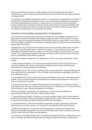 individuals should have expertise in data analytics, software development, and project
management, as well as a deep understanding of the palm oil industry and its unique challenges
and opportunities.
In conclusion, a knowledge management system is a critical tool for organizations in the palm oil
industry that are looking to leverage the power of AI to enhance their operations. By capturing
and sharing knowledge and information, organizations can improve their learning, decision-
making, and operational efficiency, leading to better outcomes and increased profitability. With
the right team in place, and a focus on building a robust and effective platform, organizations
can realize the full potential of AI in the palm oil industry.
Importance of knowledge management in AI applications
As AI continues to revolutionize businesses, the importance of knowledge management in AI
applications cannot be overstated. Knowledge management refers to the process of creating,
sharing, using, and managing knowledge and information within an organization. In the context
of AI, knowledge management is essential for developing effective AI systems that can learn and
adapt to new information.
AI applications rely on large amounts of data to train and improve their performance. However,
data alone is not enough to create an effective AI system. It is essential to have the right
knowledge management systems in place to ensure that the data is accurate, relevant, and up-
to-date. This is particularly important in the palm oil industry, where accurate data is critical for
ensuring sustainable and profitable operations.
Effective knowledge management in AI applications involves several key components. These
include:
1. Data quality management: This involves ensuring that the data used to train AI systems is
accurate, complete, and relevant. Data quality management also involves identifying and
correcting errors and inconsistencies in the data.
2. Knowledge sharing: This involves creating systems and processes for sharing knowledge and
information within an organization. This can include training programs, knowledge repositories,
and collaboration tools.
3. Knowledge transfer: This involves transferring knowledge from one area of the organization to
another. This can include transferring knowledge from experienced employees to new hires, or
from one department to another.
4. Continuous learning: This involves creating systems and processes for continuous learning
and improvement. This can include monitoring AI systems to identify areas for improvement, and
using the data to make changes and updates to the system.
Effective knowledge management in AI applications can provide several benefits for
organizations in the palm oil industry. These benefits include:
1. Improved decision-making: AI systems can provide valuable insights and recommendations
based on data analysis. Effective knowledge management can ensure that the data used to train
AI systems is accurate and relevant, leading to better decision-making.
2. Increased efficiency: Effective knowledge management can help organizations streamline
their operations and reduce waste. This can lead to increased efficiency and profitability.
3. Better risk management: AI systems can help organizations identify and mitigate risks.
Effective knowledge management can ensure that the data used to train AI systems is accurate
and up-to-date, leading to better risk management.
In conclusion, knowledge management is essential for developing effective AI applications in the
palm oil industry. By implementing effective knowledge management systems, organizations
 