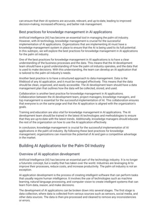can ensure that their AI systems are accurate, relevant, and up-to-date, leading to improved
decision-making, increased efficiency, and better risk management.
Best practices for knowledge management in AI applications
Artificial intelligence (AI) has become an essential tool in managing the palm oil industry.
However, with AI technology, knowledge management is crucial for the successful
implementation of AI applications. Organizations that are implementing AI must have a
knowledge management system in place to ensure that the AI is being used to its full potential.
In this subtopic, we will explore the best practices for knowledge management in AI applications
for the palm oil industry.
One of the best practices for knowledge management in AI applications is to have a clear
understanding of the business processes and the data. This means that the AI development
team should have a good understanding of how the palm oil industry operates, and the data that
is used to make decisions. With this understanding, the team can develop an AI application that
is tailored to the palm oil industry's needs.
Another best practice is to have a structured approach to data management. Data is the
lifeblood of any AI application, and it must be managed effectively. This means that the data
should be clean, organized, and easily accessible. The AI development team should have a data
management plan that outlines how the data will be collected, stored, and used.
Collaboration is another best practice for knowledge management in AI applications.
Collaboration between the AI development team, project managers, knowledge managers, and
top management is essential for the successful implementation of AI. This collaboration ensures
that everyone is on the same page and that the AI application is aligned with the organization's
goals.
Training and education are also vital for knowledge management in AI applications. The AI
development team should be trained in the latest AI technologies and methodologies to ensure
that they are up-to-date with the latest trends. Additionally, knowledge managers should educate
the rest of the organization on how to use the AI application effectively.
In conclusion, knowledge management is crucial for the successful implementation of AI
applications in the palm oil industry. By following these best practices for knowledge
management, organizations can maximize the potential of AI and gain a competitive advantage
in the market.
Building AI Applications for the Palm Oil Industry
Overview of AI application development
Artificial Intelligence (AI) has become an essential part of the technology industry. It is no longer
a futuristic concept, but a reality that has taken over the world. Industries are leveraging AI to
improve their processes, reduce costs, and increase productivity. The palm oil industry is not an
exception.
AI application development is the process of creating intelligent software that can perform tasks
that usually require human intelligence. It involves the use of technologies such as machine
learning, natural language processing, and computer vision to create intelligent systems that can
learn from data, reason, and make decisions.
The development of AI applications can be broken down into several stages. The first stage is
data collection, where data is collected from various sources such as sensors, social media, and
other data sources. The data is then pre-processed and cleaned to remove any inconsistencies
or errors.
 