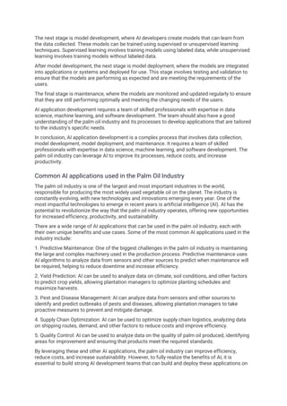 The next stage is model development, where AI developers create models that can learn from
the data collected. These models can be trained using supervised or unsupervised learning
techniques. Supervised learning involves training models using labeled data, while unsupervised
learning involves training models without labeled data.
After model development, the next stage is model deployment, where the models are integrated
into applications or systems and deployed for use. This stage involves testing and validation to
ensure that the models are performing as expected and are meeting the requirements of the
users.
The final stage is maintenance, where the models are monitored and updated regularly to ensure
that they are still performing optimally and meeting the changing needs of the users.
AI application development requires a team of skilled professionals with expertise in data
science, machine learning, and software development. The team should also have a good
understanding of the palm oil industry and its processes to develop applications that are tailored
to the industry's specific needs.
In conclusion, AI application development is a complex process that involves data collection,
model development, model deployment, and maintenance. It requires a team of skilled
professionals with expertise in data science, machine learning, and software development. The
palm oil industry can leverage AI to improve its processes, reduce costs, and increase
productivity.
Common AI applications used in the Palm Oil Industry
The palm oil industry is one of the largest and most important industries in the world,
responsible for producing the most widely used vegetable oil on the planet. The industry is
constantly evolving, with new technologies and innovations emerging every year. One of the
most impactful technologies to emerge in recent years is artificial intelligence (AI). AI has the
potential to revolutionize the way that the palm oil industry operates, offering new opportunities
for increased efficiency, productivity, and sustainability.
There are a wide range of AI applications that can be used in the palm oil industry, each with
their own unique benefits and use cases. Some of the most common AI applications used in the
industry include:
1. Predictive Maintenance: One of the biggest challenges in the palm oil industry is maintaining
the large and complex machinery used in the production process. Predictive maintenance uses
AI algorithms to analyze data from sensors and other sources to predict when maintenance will
be required, helping to reduce downtime and increase efficiency.
2. Yield Prediction: AI can be used to analyze data on climate, soil conditions, and other factors
to predict crop yields, allowing plantation managers to optimize planting schedules and
maximize harvests.
3. Pest and Disease Management: AI can analyze data from sensors and other sources to
identify and predict outbreaks of pests and diseases, allowing plantation managers to take
proactive measures to prevent and mitigate damage.
4. Supply Chain Optimization: AI can be used to optimize supply chain logistics, analyzing data
on shipping routes, demand, and other factors to reduce costs and improve efficiency.
5. Quality Control: AI can be used to analyze data on the quality of palm oil produced, identifying
areas for improvement and ensuring that products meet the required standards.
By leveraging these and other AI applications, the palm oil industry can improve efficiency,
reduce costs, and increase sustainability. However, to fully realize the benefits of AI, it is
essential to build strong AI development teams that can build and deploy these applications on
 