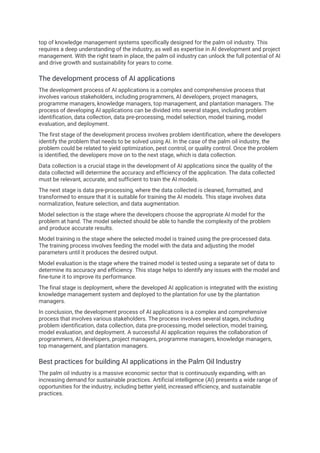 top of knowledge management systems specifically designed for the palm oil industry. This
requires a deep understanding of the industry, as well as expertise in AI development and project
management. With the right team in place, the palm oil industry can unlock the full potential of AI
and drive growth and sustainability for years to come.
The development process of AI applications
The development process of AI applications is a complex and comprehensive process that
involves various stakeholders, including programmers, AI developers, project managers,
programme managers, knowledge managers, top management, and plantation managers. The
process of developing AI applications can be divided into several stages, including problem
identification, data collection, data pre-processing, model selection, model training, model
evaluation, and deployment.
The first stage of the development process involves problem identification, where the developers
identify the problem that needs to be solved using AI. In the case of the palm oil industry, the
problem could be related to yield optimization, pest control, or quality control. Once the problem
is identified, the developers move on to the next stage, which is data collection.
Data collection is a crucial stage in the development of AI applications since the quality of the
data collected will determine the accuracy and efficiency of the application. The data collected
must be relevant, accurate, and sufficient to train the AI models.
The next stage is data pre-processing, where the data collected is cleaned, formatted, and
transformed to ensure that it is suitable for training the AI models. This stage involves data
normalization, feature selection, and data augmentation.
Model selection is the stage where the developers choose the appropriate AI model for the
problem at hand. The model selected should be able to handle the complexity of the problem
and produce accurate results.
Model training is the stage where the selected model is trained using the pre-processed data.
The training process involves feeding the model with the data and adjusting the model
parameters until it produces the desired output.
Model evaluation is the stage where the trained model is tested using a separate set of data to
determine its accuracy and efficiency. This stage helps to identify any issues with the model and
fine-tune it to improve its performance.
The final stage is deployment, where the developed AI application is integrated with the existing
knowledge management system and deployed to the plantation for use by the plantation
managers.
In conclusion, the development process of AI applications is a complex and comprehensive
process that involves various stakeholders. The process involves several stages, including
problem identification, data collection, data pre-processing, model selection, model training,
model evaluation, and deployment. A successful AI application requires the collaboration of
programmers, AI developers, project managers, programme managers, knowledge managers,
top management, and plantation managers.
Best practices for building AI applications in the Palm Oil Industry
The palm oil industry is a massive economic sector that is continuously expanding, with an
increasing demand for sustainable practices. Artificial intelligence (AI) presents a wide range of
opportunities for the industry, including better yield, increased efficiency, and sustainable
practices.
 