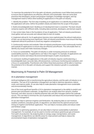 To maximize the potential of AI in the palm oil industry, practitioners must follow best practices
to ensure that AI applications are effective, efficient, and sustainable. Here are some best
practices that developers, project and program managers, knowledge managers, and top
management need to follow when building AI applications in the palm oil industry:
1. Identify the problem: The first step in building an AI application is to identify the problem that
the application will solve. Define the problem clearly and determine the scope of the project.
2. Build a knowledgeable team: Building an AI development team is essential. The team should
comprise experts with different skills, including data scientists, developers, and domain experts.
3. Use correct data: Data is the foundation of any AI application. Palm oil industry practitioners
must gather and use accurate and relevant data to train AI models.
4. Implement ethical AI: As AI applications become more sophisticated, the ethical implications
of their use are becoming more significant. Palm oil industry practitioners must ensure that they
implement ethical AI practices to avoid any negative consequences.
5. Continuously monitor and evaluate: Palm oil industry practitioners must continuously monitor
and evaluate AI applications to ensure they are effective and efficient. This will enable them to
identify any issues and make necessary changes.
6. Focus on sustainability: The palm oil industry is under increasing pressure to embrace
sustainability practices. AI applications can help in this regard. For example, AI applications can
be used to monitor and reduce the environmental impact of palm oil production.
In conclusion, building AI applications in the palm oil industry requires careful planning, a
knowledgeable team, accurate data, ethical practices, continuous monitoring and evaluation, and
a focus on sustainability. Practitioners who follow these best practices will be able to maximize
the potential of AI in the palm oil industry and support the industry's growth in a sustainable
manner.
Maximizing AI Potential in Palm Oil Management
AI in plantation management
Artificial Intelligence (AI) is transforming the agriculture industry, and the palm oil industry is no
exception. The use of AI in plantation management can help to optimize operations, reduce
costs, and improve yields. AI can also help to make plantation management more sustainable
and environmentally friendly.
One of the most significant benefits of AI in plantation management is the ability to predict and
prevent pest and disease outbreaks. AI algorithms can analyze data from sensors, weather
forecasts, and other sources to identify potential risks and alert managers before the outbreak
occurs. This can help to minimize the use of pesticides and reduce the environmental impact of
plantation management.
AI can also help to optimize irrigation and fertilization. By analyzing data on soil moisture,
weather conditions, and plant growth, AI algorithms can determine the optimal amount and
timing of irrigation and fertilizer application. This can help to increase yields and reduce water
and fertilizer usage.
In addition to optimizing operations, AI can also help to improve sustainability in plantation
management. For example, AI can be used to monitor and reduce greenhouse gas emissions
from palm oil production. By analyzing data on energy usage, transportation, and waste
management, AI algorithms can identify areas for improvement and help to reduce the
environmental impact of plantation management.
 
