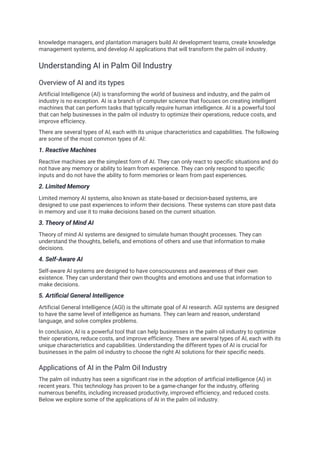 knowledge managers, and plantation managers build AI development teams, create knowledge
management systems, and develop AI applications that will transform the palm oil industry.
Understanding AI in Palm Oil Industry
Overview of AI and its types
Artificial Intelligence (AI) is transforming the world of business and industry, and the palm oil
industry is no exception. AI is a branch of computer science that focuses on creating intelligent
machines that can perform tasks that typically require human intelligence. AI is a powerful tool
that can help businesses in the palm oil industry to optimize their operations, reduce costs, and
improve efficiency.
There are several types of AI, each with its unique characteristics and capabilities. The following
are some of the most common types of AI:
1. Reactive Machines
Reactive machines are the simplest form of AI. They can only react to specific situations and do
not have any memory or ability to learn from experience. They can only respond to specific
inputs and do not have the ability to form memories or learn from past experiences.
2. Limited Memory
Limited memory AI systems, also known as state-based or decision-based systems, are
designed to use past experiences to inform their decisions. These systems can store past data
in memory and use it to make decisions based on the current situation.
3. Theory of Mind AI
Theory of mind AI systems are designed to simulate human thought processes. They can
understand the thoughts, beliefs, and emotions of others and use that information to make
decisions.
4. Self-Aware AI
Self-aware AI systems are designed to have consciousness and awareness of their own
existence. They can understand their own thoughts and emotions and use that information to
make decisions.
5. Artificial General Intelligence
Artificial General Intelligence (AGI) is the ultimate goal of AI research. AGI systems are designed
to have the same level of intelligence as humans. They can learn and reason, understand
language, and solve complex problems.
In conclusion, AI is a powerful tool that can help businesses in the palm oil industry to optimize
their operations, reduce costs, and improve efficiency. There are several types of AI, each with its
unique characteristics and capabilities. Understanding the different types of AI is crucial for
businesses in the palm oil industry to choose the right AI solutions for their specific needs.
Applications of AI in the Palm Oil Industry
The palm oil industry has seen a significant rise in the adoption of artificial intelligence (AI) in
recent years. This technology has proven to be a game-changer for the industry, offering
numerous benefits, including increased productivity, improved efficiency, and reduced costs.
Below we explore some of the applications of AI in the palm oil industry.
 
