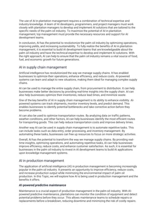 The use of AI in plantation management requires a combination of technical expertise and
industry knowledge. A team of AI developers, programmers, and project managers must work
closely with plantation managers to develop and implement AI solutions that are tailored to the
specific needs of the palm oil industry. To maximize the potential of AI in plantation
management, top management must provide the necessary resources and support for AI
development teams.
In conclusion, AI has the potential to revolutionize the palm oil industry by optimizing operations,
improving yields, and increasing sustainability. To fully realize the benefits of AI in plantation
management, it is essential to build AI development teams that are knowledgeable about the
palm oil industry and have the technical expertise to develop and implement AI solutions. With
the right approach, AI can help to ensure that the palm oil industry remains a vital source of food,
fuel, and economic growth for future generations.
AI in supply chain management
Artificial intelligence has revolutionized the way we manage supply chains. It has enabled
businesses to optimize their operations, enhance efficiency, and reduce costs. AI-powered
systems can learn and adapt to new situations, making them ideal for managing complex supply
chains.
AI can be used to manage the entire supply chain, from procurement to distribution. It can help
businesses make better decisions by providing real-time insights into the supply chain. AI can
also help businesses optimize their inventories, reduce lead times, and minimize waste.
One of the key benefits of AI in supply chain management is its ability to enhance visibility. AI-
powered systems can track shipments, monitor inventory levels, and predict demand. This
enables businesses to identify potential bottlenecks and take corrective action before they
become problems.
AI can also be used to optimize transportation routes. By analyzing data on traffic patterns,
weather conditions, and other factors, AI can help businesses identify the most efficient routes
for transporting goods. This can help reduce transportation costs and improve delivery times.
Another way AI can be used in supply chain management is to automate repetitive tasks. This
can include tasks such as data entry, order processing, and inventory management. By
automating these tasks, businesses can free up resources to focus on more strategic activities.
Overall, AI has the potential to transform the way we manage supply chains. By providing real-
time insights, optimizing operations, and automating repetitive tasks, AI can help businesses
improve efficiency, reduce costs, and enhance customer satisfaction. As such, it is essential for
businesses in the palm oil industry to invest in AI development teams to build AI applications
upon knowledge management systems.
AI in production management
The application of artificial intelligence (AI) in production management is becoming increasingly
popular in the palm oil industry. It presents an opportunity to improve efficiency, reduce costs,
and increase production output while minimizing the environmental impact of palm oil
production. In this Topic, we will explore how AI is being used in production management and the
benefits it offers.
AI-powered predictive maintenance
Maintenance is a crucial aspect of production management in the palm oil industry. With AI-
powered predictive maintenance, plantations can monitor the condition of equipment and detect
potential problems before they occur. This allows maintenance teams to schedule repairs or
replacements before a breakdown, reducing downtime and minimizing the risk of costly repairs.
 
