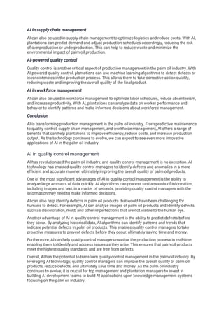 AI in supply chain management
AI can also be used in supply chain management to optimize logistics and reduce costs. With AI,
plantations can predict demand and adjust production schedules accordingly, reducing the risk
of overproduction or underproduction. This can help to reduce waste and minimize the
environmental impact of palm oil production.
AI-powered quality control
Quality control is another critical aspect of production management in the palm oil industry. With
AI-powered quality control, plantations can use machine learning algorithms to detect defects or
inconsistencies in the production process. This allows them to take corrective action quickly,
reducing waste and improving the overall quality of the final product.
AI in workforce management
AI can also be used in workforce management to optimize labor schedules, reduce absenteeism,
and increase productivity. With AI, plantations can analyze data on worker performance and
behavior to identify patterns and make informed decisions about workforce management.
Conclusion
AI is transforming production management in the palm oil industry. From predictive maintenance
to quality control, supply chain management, and workforce management, AI offers a range of
benefits that can help plantations to improve efficiency, reduce costs, and increase production
output. As the technology continues to evolve, we can expect to see even more innovative
applications of AI in the palm oil industry.
AI in quality control management
AI has revolutionized the palm oil industry, and quality control management is no exception. AI
technology has enabled quality control managers to identify defects and anomalies in a more
efficient and accurate manner, ultimately improving the overall quality of palm oil products.
One of the most significant advantages of AI in quality control management is the ability to
analyze large amounts of data quickly. AI algorithms can process vast amounts of information,
including images and text, in a matter of seconds, providing quality control managers with the
information they need to make informed decisions.
AI can also help identify defects in palm oil products that would have been challenging for
humans to detect. For example, AI can analyze images of palm oil products and identify defects
such as discoloration, mold, and other imperfections that are not visible to the human eye.
Another advantage of AI in quality control management is the ability to predict defects before
they occur. By analyzing historical data, AI algorithms can identify patterns and trends that
indicate potential defects in palm oil products. This enables quality control managers to take
proactive measures to prevent defects before they occur, ultimately saving time and money.
Furthermore, AI can help quality control managers monitor the production process in real-time,
enabling them to identify and address issues as they arise. This ensures that palm oil products
meet the highest quality standards and are free from defects.
Overall, AI has the potential to transform quality control management in the palm oil industry. By
leveraging AI technology, quality control managers can improve the overall quality of palm oil
products, reduce defects, and ultimately save time and money. As the palm oil industry
continues to evolve, it is crucial for top management and plantation managers to invest in
building AI development teams to build AI applications upon knowledge management systems
focusing on the palm oil industry.
 