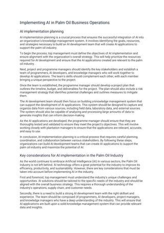 Implementing AI in Palm Oil Business Operations
AI implementation planning
AI implementation planning is a crucial process that ensures the successful integration of AI into
an organization's knowledge management system. It involves identifying the goals, resources,
and strategies necessary to build an AI development team that will create AI applications to
support the palm oil industry.
To begin the process, top management must define the objectives of AI implementation and
ensure alignment with the organization's overall strategy. This will help prioritize the resources
required for AI development and ensure that the AI applications created are relevant to the palm
oil industry.
Next, project and programme managers should identify the key stakeholders and establish a
team of programmers, AI developers, and knowledge managers who will work together to
develop AI applications. The team's skills should complement each other, with each member
bringing a unique perspective to the project.
Once the team is established, the programme manager should develop a project plan that
outlines the timeline, budget, and deliverables for the project. The plan should also include a risk
management strategy that identifies potential challenges and outlines measures to mitigate
them.
The AI development team should then focus on building a knowledge management system that
can support the development of AI applications. This system should be designed to capture and
organize data from various sources, including field data, laboratory data, and external sources.
The system should also be capable of analyzing and processing large amounts of data to
generate insights that can inform decision-making.
As the AI applications are developed, the programme manager should ensure that they are
thoroughly tested and validated to ensure they meet the project's objectives. This will involve
working closely with plantation managers to ensure that the applications are relevant, accurate,
and easy to use.
In conclusion, AI implementation planning is a critical process that requires careful planning,
coordination, and collaboration between various stakeholders. By following these steps,
organizations can build AI development teams that can create AI applications to support the
palm oil industry and maximize the potential of AI.
Key considerations for AI implementation in the Palm Oil Industry
As the world continues to embrace Artificial Intelligence (AI) in various sectors, the Palm Oil
industry is not left behind. AI technology offers a great potential for the industry to improve its
efficiency, productivity, and sustainability. However, there are key considerations that must be
taken into account before implementing AI in the industry.
First and foremost, top management must understand the industry's unique challenges and
opportunities. AI solutions should be tailored to the specific needs of the industry and should be
aligned with the overall business strategy. This requires a thorough understanding of the
industry's operations, supply chain, and customer needs.
Secondly, there is a need to build a strong AI development team with the right skillset and
experience. The team should be composed of programmers, AI developers, project managers,
and knowledge managers who have a deep understanding of the industry. This will ensure that
AI applications are built upon a solid knowledge management system that can provide relevant
data and insights.
 