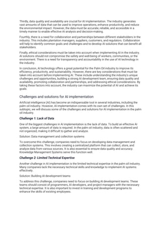 Thirdly, data quality and availability are crucial for AI implementation. The industry generates
vast amounts of data that can be used to improve operations, enhance productivity, and reduce
the environmental impact. However, the data must be accurate, reliable, and accessible in a
timely manner to enable effective AI analysis and decision-making.
Fourthly, there is a need for collaboration and partnerships between different stakeholders in the
industry. This includes plantation managers, suppliers, customers, and regulators. Collaboration
will help to identify common goals and challenges and to develop AI solutions that can benefit all
stakeholders.
Finally, ethical considerations must be taken into account when implementing AI in the industry.
AI solutions should not compromise the safety and well-being of workers, communities, or the
environment. There is a need for transparency and accountability in the use of AI technology in
the industry.
In conclusion, AI technology offers a great potential for the Palm Oil industry to improve its
efficiency, productivity, and sustainability. However, there are key considerations that must be
taken into account before implementing AI. These include understanding the industry's unique
challenges and opportunities, building a strong AI development team, ensuring data quality and
availability, promoting collaboration and partnerships, and addressing ethical considerations. By
taking these factors into account, the industry can maximize the potential of AI and achieve its
goals.
Challenges and solutions for AI implementation
Artificial intelligence (AI) has become an indispensable tool in several industries, including the
palm oil industry. However, AI implementation comes with its own set of challenges. In this
subtopic, we will discuss some of the challenges and solutions for AI implementation in the palm
oil industry.
Challenge 1: Lack of Data
One of the biggest challenges in AI implementation is the lack of data. To build an effective AI
system, a large amount of data is required. In the palm oil industry, data is often scattered and
not organized, making it difficult to gather and analyze.
Solution: Data management and collection systems
To overcome this challenge, companies need to focus on developing data management and
collection systems. This involves creating a centralized platform that can collect, store, and
analyze data from various sources. It is also essential to ensure data quality and accuracy.
Knowledge Management Systems serve this function well.
Challenge 2: Limited Technical Expertise
Another challenge in AI implementation is the limited technical expertise in the palm oil industry.
Many companies lack the necessary technical skills and knowledge to implement AI systems
effectively.
Solution: Building AI development teams
To address this challenge, companies need to focus on building AI development teams. These
teams should consist of programmers, AI developers, and project managers with the necessary
technical expertise. It is also important to invest in training and development programs to
enhance the skills of existing employees.
 