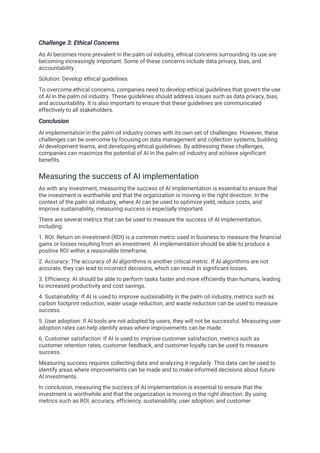 Challenge 3: Ethical Concerns
As AI becomes more prevalent in the palm oil industry, ethical concerns surrounding its use are
becoming increasingly important. Some of these concerns include data privacy, bias, and
accountability.
Solution: Develop ethical guidelines
To overcome ethical concerns, companies need to develop ethical guidelines that govern the use
of AI in the palm oil industry. These guidelines should address issues such as data privacy, bias,
and accountability. It is also important to ensure that these guidelines are communicated
effectively to all stakeholders.
Conclusion
AI implementation in the palm oil industry comes with its own set of challenges. However, these
challenges can be overcome by focusing on data management and collection systems, building
AI development teams, and developing ethical guidelines. By addressing these challenges,
companies can maximize the potential of AI in the palm oil industry and achieve significant
benefits.
Measuring the success of AI implementation
As with any investment, measuring the success of AI implementation is essential to ensure that
the investment is worthwhile and that the organization is moving in the right direction. In the
context of the palm oil industry, where AI can be used to optimize yield, reduce costs, and
improve sustainability, measuring success is especially important.
There are several metrics that can be used to measure the success of AI implementation,
including:
1. ROI: Return on investment (ROI) is a common metric used in business to measure the financial
gains or losses resulting from an investment. AI implementation should be able to produce a
positive ROI within a reasonable timeframe.
2. Accuracy: The accuracy of AI algorithms is another critical metric. If AI algorithms are not
accurate, they can lead to incorrect decisions, which can result in significant losses.
3. Efficiency: AI should be able to perform tasks faster and more efficiently than humans, leading
to increased productivity and cost savings.
4. Sustainability: If AI is used to improve sustainability in the palm oil industry, metrics such as
carbon footprint reduction, water usage reduction, and waste reduction can be used to measure
success.
5. User adoption: If AI tools are not adopted by users, they will not be successful. Measuring user
adoption rates can help identify areas where improvements can be made.
6. Customer satisfaction: If AI is used to improve customer satisfaction, metrics such as
customer retention rates, customer feedback, and customer loyalty can be used to measure
success.
Measuring success requires collecting data and analyzing it regularly. This data can be used to
identify areas where improvements can be made and to make informed decisions about future
AI investments.
In conclusion, measuring the success of AI implementation is essential to ensure that the
investment is worthwhile and that the organization is moving in the right direction. By using
metrics such as ROI, accuracy, efficiency, sustainability, user adoption, and customer
 