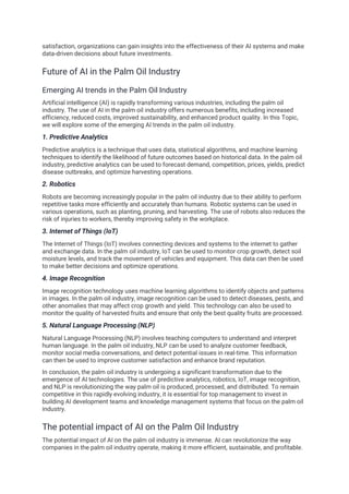 satisfaction, organizations can gain insights into the effectiveness of their AI systems and make
data-driven decisions about future investments.
Future of AI in the Palm Oil Industry
Emerging AI trends in the Palm Oil Industry
Artificial intelligence (AI) is rapidly transforming various industries, including the palm oil
industry. The use of AI in the palm oil industry offers numerous benefits, including increased
efficiency, reduced costs, improved sustainability, and enhanced product quality. In this Topic,
we will explore some of the emerging AI trends in the palm oil industry.
1. Predictive Analytics
Predictive analytics is a technique that uses data, statistical algorithms, and machine learning
techniques to identify the likelihood of future outcomes based on historical data. In the palm oil
industry, predictive analytics can be used to forecast demand, competition, prices, yields, predict
disease outbreaks, and optimize harvesting operations.
2. Robotics
Robots are becoming increasingly popular in the palm oil industry due to their ability to perform
repetitive tasks more efficiently and accurately than humans. Robotic systems can be used in
various operations, such as planting, pruning, and harvesting. The use of robots also reduces the
risk of injuries to workers, thereby improving safety in the workplace.
3. Internet of Things (IoT)
The Internet of Things (IoT) involves connecting devices and systems to the internet to gather
and exchange data. In the palm oil industry, IoT can be used to monitor crop growth, detect soil
moisture levels, and track the movement of vehicles and equipment. This data can then be used
to make better decisions and optimize operations.
4. Image Recognition
Image recognition technology uses machine learning algorithms to identify objects and patterns
in images. In the palm oil industry, image recognition can be used to detect diseases, pests, and
other anomalies that may affect crop growth and yield. This technology can also be used to
monitor the quality of harvested fruits and ensure that only the best quality fruits are processed.
5. Natural Language Processing (NLP)
Natural Language Processing (NLP) involves teaching computers to understand and interpret
human language. In the palm oil industry, NLP can be used to analyze customer feedback,
monitor social media conversations, and detect potential issues in real-time. This information
can then be used to improve customer satisfaction and enhance brand reputation.
In conclusion, the palm oil industry is undergoing a significant transformation due to the
emergence of AI technologies. The use of predictive analytics, robotics, IoT, image recognition,
and NLP is revolutionizing the way palm oil is produced, processed, and distributed. To remain
competitive in this rapidly evolving industry, it is essential for top management to invest in
building AI development teams and knowledge management systems that focus on the palm oil
industry.
The potential impact of AI on the Palm Oil Industry
The potential impact of AI on the palm oil industry is immense. AI can revolutionize the way
companies in the palm oil industry operate, making it more efficient, sustainable, and profitable.
 
