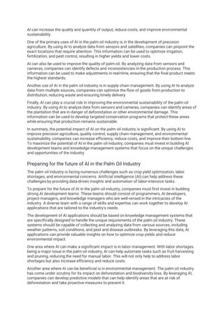 AI can increase the quality and quantity of output, reduce costs, and improve environmental
sustainability.
One of the primary uses of AI in the palm oil industry is in the development of precision
agriculture. By using AI to analyze data from sensors and satellites, companies can pinpoint the
exact locations that require attention. This information can be used to optimize irrigation,
fertilization, and pest control, resulting in higher yields and lower costs.
AI can also be used to improve the quality of palm oil. By analyzing data from sensors and
cameras, companies can identify defects and inconsistencies in the production process. This
information can be used to make adjustments in real-time, ensuring that the final product meets
the highest standards.
Another use of AI in the palm oil industry is in supply chain management. By using AI to analyze
data from multiple sources, companies can optimize the flow of goods from production to
distribution, reducing waste and ensuring timely delivery.
Finally, AI can play a crucial role in improving the environmental sustainability of the palm oil
industry. By using AI to analyze data from sensors and cameras, companies can identify areas of
the plantation that are in danger of deforestation or other environmental damage. This
information can be used to develop targeted conservation programs that protect these areas
while ensuring that production remains sustainable.
In summary, the potential impact of AI on the palm oil industry is significant. By using AI to
improve precision agriculture, quality control, supply chain management, and environmental
sustainability, companies can increase efficiency, reduce costs, and improve their bottom line.
To maximize the potential of AI in the palm oil industry, companies must invest in building AI
development teams and knowledge management systems that focus on the unique challenges
and opportunities of the industry.
Preparing for the future of AI in the Palm Oil Industry
The palm oil industry is facing numerous challenges such as crop yield optimization, labor
shortages, and environmental concerns. Artificial intelligence (AI) can help address these
challenges by providing data-driven insights and automation of labor-intensive tasks.
To prepare for the future of AI in the palm oil industry, companies must first invest in building
strong AI development teams. These teams should consist of programmers, AI developers,
project managers, and knowledge managers who are well-versed in the intricacies of the
industry. A diverse team with a range of skills and expertise can work together to develop AI
applications that are tailored to the industry's needs.
The development of AI applications should be based on knowledge management systems that
are specifically designed to handle the unique requirements of the palm oil industry. These
systems should be capable of collecting and analyzing data from various sources, including
weather patterns, soil conditions, and pest and disease outbreaks. By leveraging this data, AI
applications can provide valuable insights on how to optimize crop yields and reduce
environmental impact.
One area where AI can make a significant impact is in labor management. With labor shortages
being a major issue in the palm oil industry, AI can help automate tasks such as fruit harvesting
and pruning, reducing the need for manual labor. This will not only help to address labor
shortages but also increase efficiency and reduce costs.
Another area where AI can be beneficial is in environmental management. The palm oil industry
has come under scrutiny for its impact on deforestation and biodiversity loss. By leveraging AI,
companies can develop predictive models that can help identify areas that are at risk of
deforestation and take proactive measures to prevent it.
 