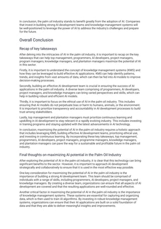 In conclusion, the palm oil industry stands to benefit greatly from the adoption of AI. Companies
that invest in building strong AI development teams and knowledge management systems will
be well-positioned to leverage the power of AI to address the industry's challenges and prepare
for the future.
Overall Conclusion
Recap of key takeaways
After delving into the intricacies of AI in the palm oil industry, it is important to recap on the key
takeaways that can help top management, programmers, AI developers, project managers,
program managers, knowledge managers, and plantation managers maximize the potential of AI
in this sector.
Firstly, it is important to understand the concept of knowledge management systems (KMS) and
how they can be leveraged to build effective AI applications. KMS can help identify patterns,
trends, and insights from vast amounts of data, which can then be fed into AI models to improve
decision-making processes.
Secondly, building an effective AI development team is crucial in ensuring the success of AI
applications in the palm oil industry. A diverse team comprising of programmers, AI developers,
project managers, and knowledge managers can bring varied perspectives and skills, which can
help in building robust and efficient AI models.
Thirdly, it is important to focus on the ethical use of AI in the palm oil industry. This includes
ensuring that AI models do not perpetuate bias or harm to humans, animals, or the environment.
It is important to prioritize transparency and accountability in AI development processes to build
trust among stakeholders.
Lastly, top management and plantation managers must prioritize continuous learning and
upskilling in AI development to stay relevant in a rapidly evolving industry. This includes investing
in training programs and staying updated with the latest advancements in AI technology.
In conclusion, maximizing the potential of AI in the palm oil industry requires a holistic approach
that includes leveraging KMS, building effective AI development teams, prioritizing ethical use,
and investing in continuous learning. By incorporating these key takeaways, top management,
programmers, AI developers, project managers, programme managers, knowledge managers,
and plantation managers can pave the way for a sustainable and profitable future in the palm oil
industry.
Final thoughts on maximizing AI potential in the Palm Oil Industry
After exploring the potential of AI in the palm oil industry, it is clear that this technology can bring
significant benefits to the sector. However, it is important to approach AI development
strategically and collaboratively to ensure that it is used in the most effective way possible.
One key consideration for maximizing the potential of AI in the palm oil industry is the
importance of building a strong AI development team. This team should be comprised of
individuals with a range of skills, including programmers, AI developers, project managers, and
knowledge managers. By creating a diverse team, organizations can ensure that all aspects of AI
development are covered and that the resulting applications are well-rounded and effective.
Another critical factor in maximizing the potential of AI in the palm oil industry is the importance
of knowledge management systems. These systems are essential for capturing and organizing
data, which is then used to train AI algorithms. By investing in robust knowledge management
systems, organizations can ensure that their AI applications are built on a solid foundation of
data and that they are able to deliver meaningful insights and improvements.
 