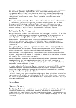 Ultimately, the key to maximizing the potential of AI in the palm oil industry lies in collaboration
and innovation. By bringing together diverse teams and investing in strong knowledge
management systems, organizations can build AI applications that are truly transformative.
Whether it's improving crop yields, reducing waste, or streamlining supply chain logistics, AI has
the potential to revolutionize the palm oil industry and deliver significant benefits to all
stakeholders.
To truly maximize the potential of AI in the palm oil industry, it is necessary to embrace a culture
of innovation and continuous improvement. This means staying up-to-date with the latest
developments in AI technology and being willing to experiment and iterate on existing
applications. By doing so, organizations can stay ahead of the curve and leverage the full
potential of AI to drive growth, efficiency, and sustainability in the palm oil sector.
Call to action for Top Management
As top management, you have a crucial role to play in maximizing the potential of AI in the palm
oil industry. You are responsible for overseeing the development and implementation of AI
technologies and ensuring that they are aligned with the overall business strategy.
To achieve this, it is important that you adopt a proactive approach towards AI. This means
investing in the necessary resources and infrastructure to support AI development and
implementation, as well as fostering a culture of innovation and experimentation within the
organization.
One key area where you can make a significant impact is in building AI development teams.
These teams should be comprised of individuals with a diverse range of skills and expertise,
including programmers, AI developers, project managers, and knowledge managers.
To build effective AI development teams, it is important to focus on knowledge management
systems. These systems can provide the foundation for AI applications by collecting, organizing,
and analyzing data from across the organization.
As top management, you should prioritize the development of these systems and ensure that
they are integrated with other key business processes. This can help to ensure that AI
technologies are built upon a solid foundation of knowledge and expertise, and that they are
aligned with the overall business strategy.
In addition to building effective AI development teams, top management should also prioritize
the development of AI skills and knowledge within the organization. This can be achieved
through training and development programs, as well as through collaboration and knowledge-
sharing across different departments and teams.
Ultimately, the success of AI in the palm oil industry depends on the commitment and support of
top management. By adopting a proactive approach and investing in the necessary resources
and infrastructure, you can help to maximize the potential of AI and drive growth and innovation
within your organization.
Appendices
Glossary of AI terms
The Glossary of AI terms is a valuable resource for anyone looking to understand the technical
jargon used in the industry. This section of the section is intended for programmers, AI
developers, project managers, program managers, knowledge managers, top management, and
plantation managers who are interested in learning more about the application of AI in the palm
oil industry.
 