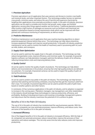 1. Precision Agriculture
Precision agriculture is an AI application that uses sensors and drones to monitor crop health,
soil moisture levels, and other important factors. This technology enables farmers to optimize
crop growth, minimize waste, and reduce the use of harmful and expensive chemicals by
targeting their applications more precisely according to needs. In the palm oil industry, precision
agriculture can be used to correlate and monitor tree growth, water usage, and fertilizer
application, among other things against weather and soil factors. Traditional plantation practices
often involve a high fraction of wastages as resources such as fertilizers and chemicals are
applied to plantations based on broad requirements study which can be improved with finer-
grained and continuous monitoring of requirements, as well as results.
2. Predictive Maintenance
Predictive maintenance is an AI application that uses machine learning algorithms to detect
potential equipment failures before they occur. This technology can help reduce downtime,
increase equipment lifespan and improve overall productivity. In the palm oil industry, predictive
maintenance can be used to monitor the health of machinery used in processing palm oil, such
as mills, boilers, and conveyors.
3. Supply Chain Optimization
AI can be used to optimize the supply chain in the palm oil industry. This technology can help
reduce transportation costs, improve efficiency, and minimize waste. For example, AI-powered
logistics software can help plantation managers optimize the delivery of palm oil to refineries,
reducing transportation costs and improving delivery times.
4. Quality Control
AI can be used to monitor the quality of palm oil products. This technology can help detect
defects and inconsistencies in the product, ensuring that only high-quality products are delivered
to customers. For example, AI-powered cameras can be used to inspect the quality of palm oil
during the processing stage.
5. Yield Prediction
AI can be used to predict crop yields in the palm oil industry. This technology can help farmers
optimize their planting and harvesting schedules, ensuring that they get the maximum yield from
their crops. For example, AI-powered algorithms can be used to predict the yield of palm trees
based on weather patterns and other factors.
In conclusion, AI has numerous applications in the palm oil industry, and its adoption is expected
to increase in the coming years. Plantation managers, top management, and other stakeholders
in the industry should leverage these technologies to improve productivity, efficiency, and
profitability. Building AI development teams and investing in knowledge management systems
can help ensure that the industry maximizes the potential of AI to achieve its goals.
Benefits of AI in the Palm Oil Industry
The use of AI in the palm oil industry has revolutionized the way businesses operate. With the
help of AI, companies can now automate processes, improve efficiency, and reduce costs. Here
are some of the benefits of AI in the palm oil industry:
1. Increased Efficiency
One of the biggest benefits of AI in the palm oil industry is increased efficiency. With the help of
AI, companies can automate processes, reduce manual labor, improve the accuracy of their
operations and reduce wastages. This not only saves time but also reduces costs and improves
productivity.
 