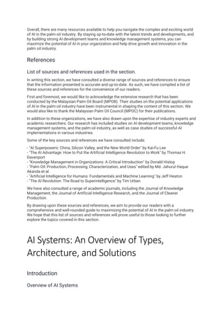 Overall, there are many resources available to help you navigate the complex and exciting world
of AI in the palm oil industry. By staying up-to-date with the latest trends and developments, and
by building strong AI development teams and knowledge management systems, you can
maximize the potential of AI in your organization and help drive growth and innovation in the
palm oil industry.
References
List of sources and references used in the section.
In writing this section, we have consulted a diverse range of sources and references to ensure
that the information presented is accurate and up-to-date. As such, we have compiled a list of
these sources and references for the convenience of our readers.
First and foremost, we would like to acknowledge the extensive research that has been
conducted by the Malaysian Palm Oil Board (MPOB). Their studies on the potential applications
of AI in the palm oil industry have been instrumental in shaping the content of this section. We
would also like to thank the Malaysian Palm Oil Council (MPOC) for their publications.
In addition to these organizations, we have also drawn upon the expertise of industry experts and
academic researchers. Our research has included studies on AI development teams, knowledge
management systems, and the palm oil industry, as well as case studies of successful AI
implementations in various industries.
Some of the key sources and references we have consulted include:
- "AI Superpowers: China, Silicon Valley, and the New World Order" by Kai-Fu Lee
- "The AI Advantage: How to Put the Artificial Intelligence Revolution to Work" by Thomas H.
Davenport
- "Knowledge Management in Organizations: A Critical Introduction" by Donald Hislop
- "Palm Oil: Production, Processing, Characterization, and Uses" edited by Md. Jahurul Haque
Akanda et al.
- "Artificial Intelligence for Humans: Fundamentals and Machine Learning" by Jeff Heaton
- "The AI Revolution: The Road to Superintelligence" by Tim Urban
We have also consulted a range of academic journals, including the Journal of Knowledge
Management, the Journal of Artificial Intelligence Research, and the Journal of Cleaner
Production.
By drawing upon these sources and references, we aim to provide our readers with a
comprehensive and well-rounded guide to maximizing the potential of AI in the palm oil industry.
We hope that this list of sources and references will prove useful to those looking to further
explore the topics covered in this section.
AI Systems: An Overview of Types,
Architecture, and Solutions
Introduction
Overview of AI Systems
 