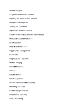 Inference Engine
AI System Development Process
Planning and Requirements Analysis
Design and Development
Testing and Evaluation
Deployment and Maintenance
Solutions for Industries and Businesses
Manufacturing and Production
Quality Control
Predictive Maintenance
Supply Chain Management
Healthcare
Diagnosis and Treatment
Medical Imaging
Patient Monitoring
Finance
Fraud Detection
Risk Management
Investment Portfolio Management
Marketing and Sales
Customer Segmentation
Personalized Marketing
Sales Forecasting
 