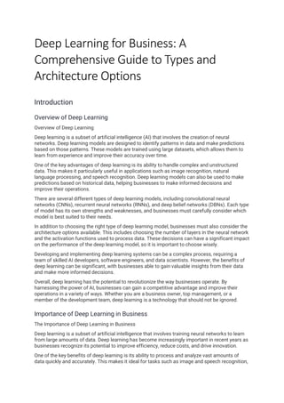 Deep Learning for Business: A
Comprehensive Guide to Types and
Architecture Options
Introduction
Overview of Deep Learning
Overview of Deep Learning
Deep learning is a subset of artificial intelligence (AI) that involves the creation of neural
networks. Deep learning models are designed to identify patterns in data and make predictions
based on those patterns. These models are trained using large datasets, which allows them to
learn from experience and improve their accuracy over time.
One of the key advantages of deep learning is its ability to handle complex and unstructured
data. This makes it particularly useful in applications such as image recognition, natural
language processing, and speech recognition. Deep learning models can also be used to make
predictions based on historical data, helping businesses to make informed decisions and
improve their operations.
There are several different types of deep learning models, including convolutional neural
networks (CNNs), recurrent neural networks (RNNs), and deep belief networks (DBNs). Each type
of model has its own strengths and weaknesses, and businesses must carefully consider which
model is best suited to their needs.
In addition to choosing the right type of deep learning model, businesses must also consider the
architecture options available. This includes choosing the number of layers in the neural network
and the activation functions used to process data. These decisions can have a significant impact
on the performance of the deep learning model, so it is important to choose wisely.
Developing and implementing deep learning systems can be a complex process, requiring a
team of skilled AI developers, software engineers, and data scientists. However, the benefits of
deep learning can be significant, with businesses able to gain valuable insights from their data
and make more informed decisions.
Overall, deep learning has the potential to revolutionize the way businesses operate. By
harnessing the power of AI, businesses can gain a competitive advantage and improve their
operations in a variety of ways. Whether you are a business owner, top management, or a
member of the development team, deep learning is a technology that should not be ignored.
Importance of Deep Learning in Business
The Importance of Deep Learning in Business
Deep learning is a subset of artificial intelligence that involves training neural networks to learn
from large amounts of data. Deep learning has become increasingly important in recent years as
businesses recognize its potential to improve efficiency, reduce costs, and drive innovation.
One of the key benefits of deep learning is its ability to process and analyze vast amounts of
data quickly and accurately. This makes it ideal for tasks such as image and speech recognition,
 