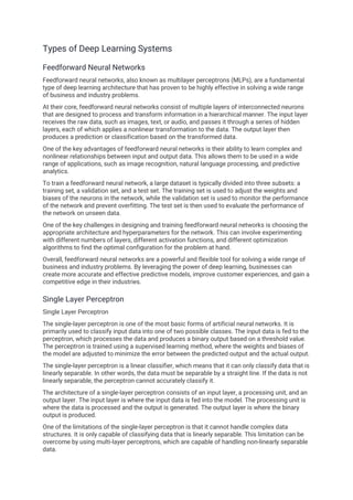 Types of Deep Learning Systems
Feedforward Neural Networks
Feedforward neural networks, also known as multilayer perceptrons (MLPs), are a fundamental
type of deep learning architecture that has proven to be highly effective in solving a wide range
of business and industry problems.
At their core, feedforward neural networks consist of multiple layers of interconnected neurons
that are designed to process and transform information in a hierarchical manner. The input layer
receives the raw data, such as images, text, or audio, and passes it through a series of hidden
layers, each of which applies a nonlinear transformation to the data. The output layer then
produces a prediction or classification based on the transformed data.
One of the key advantages of feedforward neural networks is their ability to learn complex and
nonlinear relationships between input and output data. This allows them to be used in a wide
range of applications, such as image recognition, natural language processing, and predictive
analytics.
To train a feedforward neural network, a large dataset is typically divided into three subsets: a
training set, a validation set, and a test set. The training set is used to adjust the weights and
biases of the neurons in the network, while the validation set is used to monitor the performance
of the network and prevent overfitting. The test set is then used to evaluate the performance of
the network on unseen data.
One of the key challenges in designing and training feedforward neural networks is choosing the
appropriate architecture and hyperparameters for the network. This can involve experimenting
with different numbers of layers, different activation functions, and different optimization
algorithms to find the optimal configuration for the problem at hand.
Overall, feedforward neural networks are a powerful and flexible tool for solving a wide range of
business and industry problems. By leveraging the power of deep learning, businesses can
create more accurate and effective predictive models, improve customer experiences, and gain a
competitive edge in their industries.
Single Layer Perceptron
Single Layer Perceptron
The single-layer perceptron is one of the most basic forms of artificial neural networks. It is
primarily used to classify input data into one of two possible classes. The input data is fed to the
perceptron, which processes the data and produces a binary output based on a threshold value.
The perceptron is trained using a supervised learning method, where the weights and biases of
the model are adjusted to minimize the error between the predicted output and the actual output.
The single-layer perceptron is a linear classifier, which means that it can only classify data that is
linearly separable. In other words, the data must be separable by a straight line. If the data is not
linearly separable, the perceptron cannot accurately classify it.
The architecture of a single-layer perceptron consists of an input layer, a processing unit, and an
output layer. The input layer is where the input data is fed into the model. The processing unit is
where the data is processed and the output is generated. The output layer is where the binary
output is produced.
One of the limitations of the single-layer perceptron is that it cannot handle complex data
structures. It is only capable of classifying data that is linearly separable. This limitation can be
overcome by using multi-layer perceptrons, which are capable of handling non-linearly separable
data.
 