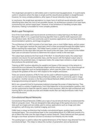 The single-layer perceptron is still widely used in machine learning applications. It is particularly
useful in situations where the data is simple and the classification problem is straightforward.
However, for more complex problems, other types of neural networks may be required.
In conclusion, the single-layer perceptron is a basic form of artificial neural networks used for
classifying input data into one of two possible classes. Its architecture consists of an input layer,
a processing unit, and an output layer. However, it has limitations in handling complex data
structures, making it unsuitable for more complex problems.
Multi-Layer Perceptron
One of the most widely used neural network architectures in deep learning is the Multi-Layer
Perceptron (MLP). It is a supervised learning algorithm that is used for both regression and
classification tasks. MLPs are commonly used in business applications such as fraud detection,
recommendation systems, and image recognition.
The architecture of an MLP consists of an input layer, one or more hidden layers, and an output
layer. The input layer receives the input data, which is then processed through the hidden layers
before reaching the output layer. The hidden layers contain a set of neurons that perform
computations on the input data and pass the result to the next layer. Each neuron in the hidden
layer uses an activation function to determine the output it sends to the next layer.
The output layer produces the final result of the MLP. In classification tasks, the output layer
contains one neuron for each possible class, and the neuron with the highest output value is
selected as the predicted class. In regression tasks, the output layer contains a single neuron
that produces the predicted value.
Training an MLP involves adjusting the weights and biases of the neurons in the network to
minimize the error between the predicted output and the actual output. This is done through an
optimization algorithm such as backpropagation, which uses the chain rule of calculus to
compute the gradient of the error with respect to the weights and biases.
There are several variations of MLPs that can be used in different business applications. One
such variation is the Convolutional Neural Network (CNN), which is commonly used in image
recognition. Another variation is the Recurrent Neural Network (RNN), which is used in natural
language processing and speech recognition.
MLPs are a powerful tool for businesses looking to leverage the power of deep learning. They
can be used in a variety of applications, from fraud detection to recommendation systems, and
can be customized to meet the specific needs of each business. With the right architecture and
training, MLPs can provide accurate and reliable results that can help businesses make more
informed decisions.
Convolutional Neural Networks
Convolutional Neural Networks (CNNs) are a type of neural network that has revolutionized the
field of computer vision. They are designed to take advantage of the spatial structure of input
data such as images and are widely used in various applications such as image and video
recognition, self-driving cars, medical imaging, and more.
CNNs have a unique architecture that includes convolutional layers, pooling layers, and fully
connected layers. The convolutional layer is the core building block of a CNN and consists of a
set of filters that slide over the input image to extract features. These features are then passed
through a non-linear activation function to introduce non-linearity into the model.
The pooling layer is used to reduce the spatial dimensions of the feature map obtained from the
convolutional layer. This helps to reduce the number of parameters and computational
 