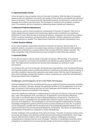 2. Improved Quality Control
AI can be used to improve quality control in the palm oil industry. With the help of AI-powered
systems, palm oil companies can monitor the quality of their products and identify any defects or
issues in real-time. This ensures that only high-quality products are delivered to customers and
wastages from defects are minimized. This increases or maintains the company's customer
trust in its products, which is important in addressing export markets and regulations.
3. Enhanced Predictive Maintenance
AI can also be used to enhance predictive maintenance in the palm oil industry. Palm oil is a
highly capital-intensive industry and maintaining capital assets contributes to a significant
proportion of costs. With the help of AI-powered systems, companies can monitor the condition
of their nurseries, plantations, processing plants, properties, vehicles, equipment and predict
when maintenance is needed. This helps prevent downtime and reduces maintenance costs.
4. Better Decision Making
AI can help companies make better decisions in the palm oil industry. With the help of AI-
powered systems, companies can analyze large amounts of data and identify trends, patterns,
insights and correlations to causative factors that would be difficult to detect manually. This
helps companies make informed decisions that are based on data rather than intuition.
5. Improved Safety
AI can also be used to improve safety in the palm oil industry. With the help of AI-powered
systems, companies can monitor the workplace and identify any safety hazards or risks in real-
time. This helps prevent accidents and ensures that employees are working in a safe
environment.
In conclusion, the use of AI in the palm oil industry has many benefits. From increased efficiency
and improved quality control to enhanced predictive maintenance and better decision making, AI
can help companies improve their operations and reduce costs. With the right AI development
team and knowledge management systems in place, companies can unlock the full potential of
AI and stay ahead of the competition.
Challenges and limitations of AI in the Palm Oil Industry
Artificial Intelligence (AI) has revolutionized the way we approach business processes, including
the palm oil industry. However, despite the significant benefits of AI, the application of AI in the
palm oil industry is still evolving and there are still challenges and limitations that need to be
addressed to maximize its potential in the industry.
One of the significant challenges in implementing AI in the palm oil industry is the lack of quality
data. Data is the backbone of AI, and without it, AI algorithms cannot function effectively.
Inaccurate or insufficient data can lead to flawed predictions and decisions. Therefore, it is
essential to have a comprehensive and reliable data collection system in place to ensure the
accuracy of AI algorithms. This challenged is overcome through the implementation of robust
knowledge management systems which functions as data storehouse to train AIs. AI systems
can be developed in parallel with the development of Knowledge Management Systems as AI
systems will need to be prioritized and developed by components. This allows for early delivery
and realization of benefits as compared to en-bloc development.
Another challenge is the complexity of the palm oil industry. The palm oil industry involves many
processes and stages, from planting and harvesting to processing and distribution. Each stage
requires different sets of data to train AI algorithms, making it challenging to develop a
comprehensive AI system that can cover all stages. Therefore, it is essential to prioritize which
subsystems to implement AI to ensure the best results. End-to-end AI solutions comprise of
 
